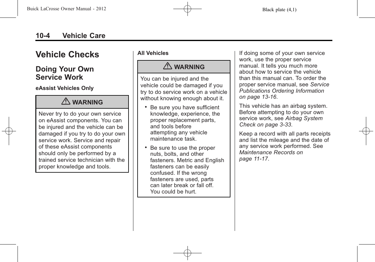 Black plate (4,1)Buick LaCrosse Owner Manual - 201210-4 Vehicle CareVehicle ChecksDoing Your OwnService WorkeAssist Vehicles Only{WARNINGNever try to do your own serviceon eAssist components. You canbe injured and the vehicle can bedamaged if you try to do your ownservice work. Service and repairof these eAssist componentsshould only be performed by atrained service technician with theproper knowledge and tools.All Vehicles{WARNINGYou can be injured and thevehicle could be damaged if youtry to do service work on a vehiclewithout knowing enough about it..Be sure you have sufficientknowledge, experience, theproper replacement parts,and tools beforeattempting any vehiclemaintenance task..Be sure to use the propernuts, bolts, and otherfasteners. Metric and Englishfasteners can be easilyconfused. If the wrongfasteners are used, partscan later break or fall off.You could be hurt.If doing some of your own servicework, use the proper servicemanual. It tells you much moreabout how to service the vehiclethan this manual can. To order theproper service manual, see ServicePublications Ordering Informationon page 13‑16.This vehicle has an airbag system.Before attempting to do your ownservice work, see Airbag SystemCheck on page 3‑33.Keep a record with all parts receiptsand list the mileage and the date ofany service work performed. SeeMaintenance Records onpage 11‑17.