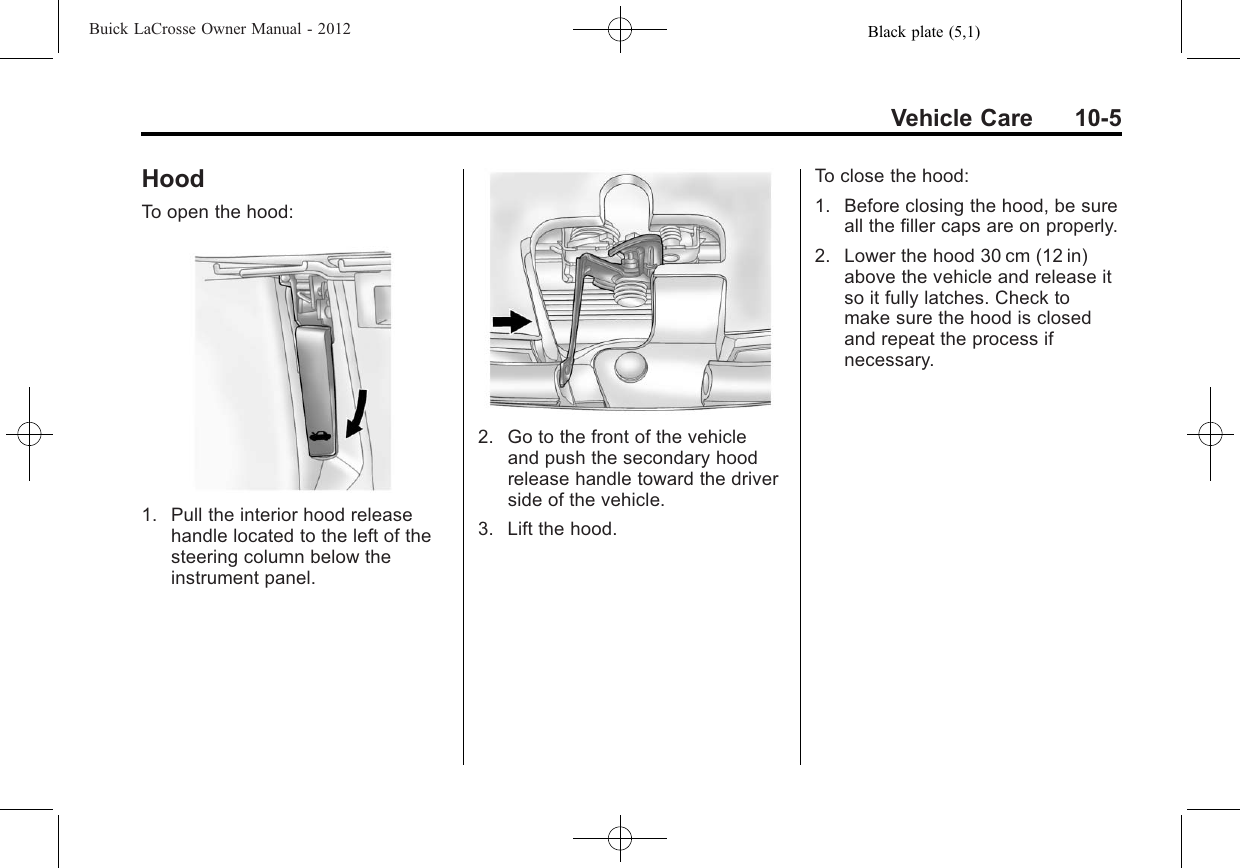 Black plate (5,1)Buick LaCrosse Owner Manual - 2012Vehicle Care 10-5HoodTo open the hood:1. Pull the interior hood releasehandle located to the left of thesteering column below theinstrument panel.2. Go to the front of the vehicleand push the secondary hoodrelease handle toward the driverside of the vehicle.3. Lift the hood.To close the hood:1. Before closing the hood, be sureall the filler caps are on properly.2. Lower the hood 30 cm (12 in)above the vehicle and release itso it fully latches. Check tomake sure the hood is closedand repeat the process ifnecessary.