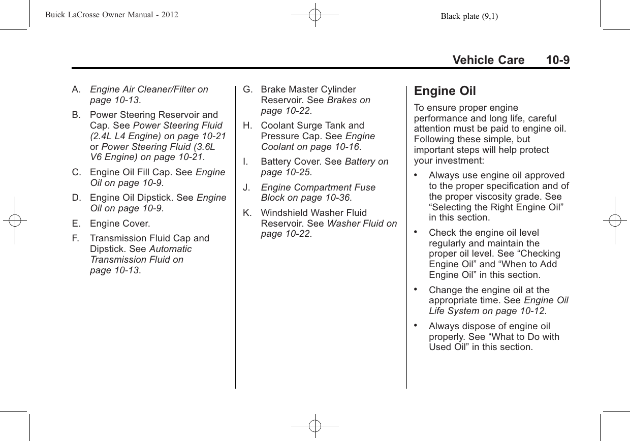 Black plate (9,1)Buick LaCrosse Owner Manual - 2012Vehicle Care 10-9A. Engine Air Cleaner/Filter onpage 10‑13.B. Power Steering Reservoir andCap. See Power Steering Fluid(2.4L L4 Engine) on page 10‑21or Power Steering Fluid (3.6LV6 Engine) on page 10‑21.C. Engine Oil Fill Cap. See EngineOil on page 10‑9.D. Engine Oil Dipstick. See EngineOil on page 10‑9.E. Engine Cover.F. Transmission Fluid Cap andDipstick. See AutomaticTransmission Fluid onpage 10‑13.G. Brake Master CylinderReservoir. See Brakes onpage 10‑22.H. Coolant Surge Tank andPressure Cap. See EngineCoolant on page 10‑16.I. Battery Cover. See Battery onpage 10‑25.J. Engine Compartment FuseBlock on page 10‑36.K. Windshield Washer FluidReservoir. See Washer Fluid onpage 10‑22.Engine OilTo ensure proper engineperformance and long life, carefulattention must be paid to engine oil.Following these simple, butimportant steps will help protectyour investment:.Always use engine oil approvedto the proper specification and ofthe proper viscosity grade. See“Selecting the Right Engine Oil”in this section..Check the engine oil levelregularly and maintain theproper oil level. See “CheckingEngine Oil”and “When to AddEngine Oil”in this section..Change the engine oil at theappropriate time. See Engine OilLife System on page 10‑12..Always dispose of engine oilproperly. See “What to Do withUsed Oil”in this section.