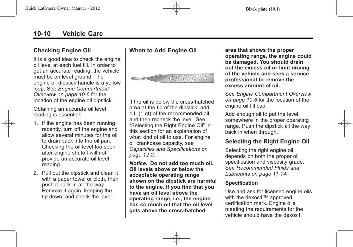 Black plate (10,1)Buick LaCrosse Owner Manual - 201210-10 Vehicle CareChecking Engine OilIt is a good idea to check the engineoil level at each fuel fill. In order toget an accurate reading, the vehiclemust be on level ground. Theengine oil dipstick handle is a yellowloop. See Engine CompartmentOverview on page 10‑6for thelocation of the engine oil dipstick.Obtaining an accurate oil levelreading is essential:1. If the engine has been runningrecently, turn off the engine andallow several minutes for the oilto drain back into the oil pan.Checking the oil level too soonafter engine shutoff will notprovide an accurate oil levelreading.2. Pull out the dipstick and clean itwith a paper towel or cloth, thenpush it back in all the way.Remove it again, keeping thetip down, and check the level.When to Add Engine OilIf the oil is below the cross-hatchedarea at the tip of the dipstick, add1 L (1 qt) of the recommended oiland then recheck the level. See“Selecting the Right Engine Oil”inthis section for an explanation ofwhat kind of oil to use. For engineoil crankcase capacity, seeCapacities and Specifications onpage 12‑2.Notice: Do not add too much oil.Oil levels above or below theacceptable operating rangeshown on the dipstick are harmfulto the engine. If you find that youhave an oil level above theoperating range, i.e., the enginehas so much oil that the oil levelgets above the cross-hatchedarea that shows the properoperating range, the engine couldbe damaged. You should drainout the excess oil or limit drivingof the vehicle and seek a serviceprofessional to remove theexcess amount of oil.See Engine Compartment Overviewon page 10‑6for the location of theengine oil fill cap.Add enough oil to put the levelsomewhere in the proper operatingrange. Push the dipstick all the wayback in when through.Selecting the Right Engine OilSelecting the right engine oildepends on both the proper oilspecification and viscosity grade.See Recommended Fluids andLubricants on page 11‑14.SpecificationUse and ask for licensed engine oilswith the dexos1™approvedcertification mark. Engine oilsmeeting the requirements for thevehicle should have the dexos1