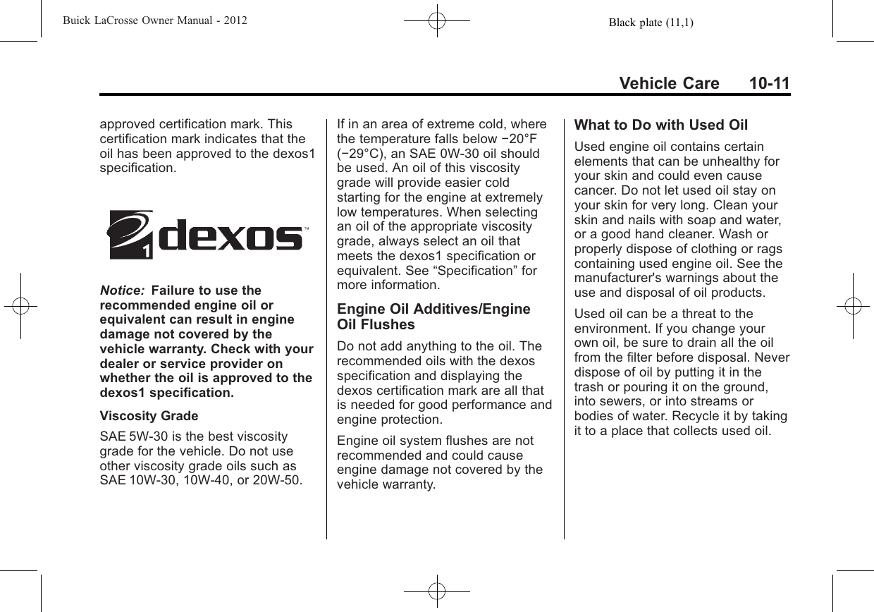 Black plate (11,1)Buick LaCrosse Owner Manual - 2012Vehicle Care 10-11approved certification mark. Thiscertification mark indicates that theoil has been approved to the dexos1specification.Notice: Failure to use therecommended engine oil orequivalent can result in enginedamage not covered by thevehicle warranty. Check with yourdealer or service provider onwhether the oil is approved to thedexos1 specification.Viscosity GradeSAE 5W‐30 is the best viscositygrade for the vehicle. Do not useother viscosity grade oils such asSAE 10W‐30, 10W‐40, or 20W‐50.If in an area of extreme cold, wherethe temperature falls below −20°F(−29°C), an SAE 0W‐30 oil shouldbe used. An oil of this viscositygrade will provide easier coldstarting for the engine at extremelylow temperatures. When selectingan oil of the appropriate viscositygrade, always select an oil thatmeets the dexos1 specification orequivalent. See “Specification”formore information.Engine Oil Additives/EngineOil FlushesDo not add anything to the oil. Therecommended oils with the dexosspecification and displaying thedexos certification mark are all thatis needed for good performance andengine protection.Engine oil system flushes are notrecommended and could causeengine damage not covered by thevehicle warranty.What to Do with Used OilUsed engine oil contains certainelements that can be unhealthy foryour skin and could even causecancer. Do not let used oil stay onyour skin for very long. Clean yourskin and nails with soap and water,or a good hand cleaner. Wash orproperly dispose of clothing or ragscontaining used engine oil. See themanufacturer&apos;s warnings about theuse and disposal of oil products.Used oil can be a threat to theenvironment. If you change yourown oil, be sure to drain all the oilfrom the filter before disposal. Neverdispose of oil by putting it in thetrash or pouring it on the ground,into sewers, or into streams orbodies of water. Recycle it by takingit to a place that collects used oil.