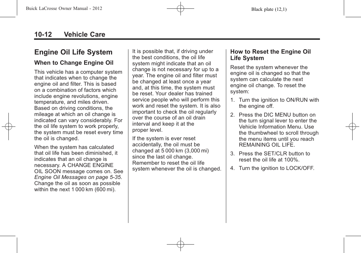 Black plate (12,1)Buick LaCrosse Owner Manual - 201210-12 Vehicle CareEngine Oil Life SystemWhen to Change Engine OilThis vehicle has a computer systemthat indicates when to change theengine oil and filter. This is basedon a combination of factors whichinclude engine revolutions, enginetemperature, and miles driven.Based on driving conditions, themileage at which an oil change isindicated can vary considerably. Forthe oil life system to work properly,the system must be reset every timethe oil is changed.When the system has calculatedthat oil life has been diminished, itindicates that an oil change isnecessary. A CHANGE ENGINEOIL SOON message comes on. SeeEngine Oil Messages on page 5‑35.Change the oil as soon as possiblewithin the next 1 000 km (600 mi).It is possible that, if driving underthe best conditions, the oil lifesystem might indicate that an oilchange is not necessary for up to ayear. The engine oil and filter mustbe changed at least once a yearand, at this time, the system mustbe reset. Your dealer has trainedservice people who will perform thiswork and reset the system. It is alsoimportant to check the oil regularlyover the course of an oil draininterval and keep it at theproper level.If the system is ever resetaccidentally, the oil must bechanged at 5 000 km (3,000 mi)since the last oil change.Remember to reset the oil lifesystem whenever the oil is changed.How to Reset the Engine OilLife SystemReset the system whenever theengine oil is changed so that thesystem can calculate the nextengine oil change. To reset thesystem:1. Turn the ignition to ON/RUN withthe engine off.2. Press the DIC MENU button onthe turn signal lever to enter theVehicle Information Menu. Usethe thumbwheel to scroll throughthe menu items until you reachREMAINING OIL LIFE.3. Press the SET/CLR button toreset the oil life at 100%.4. Turn the ignition to LOCK/OFF.