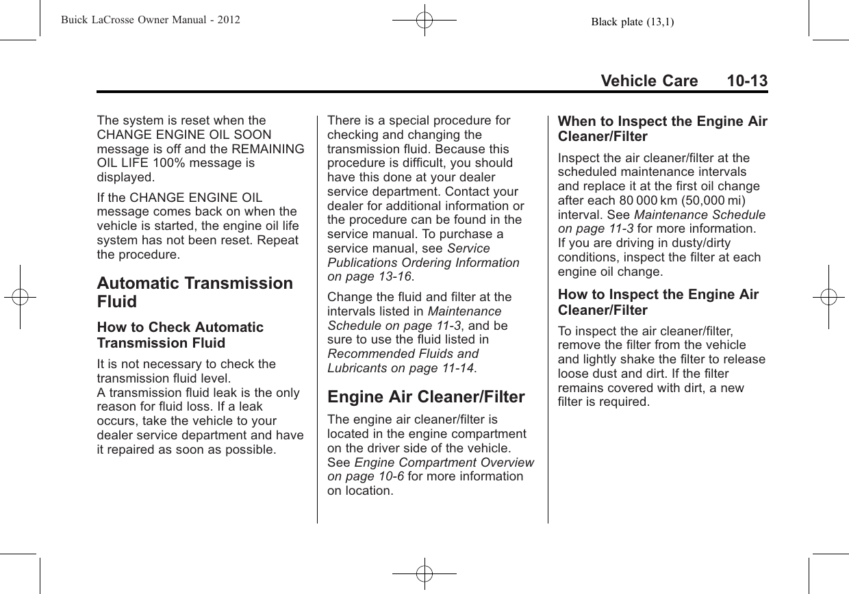 Black plate (13,1)Buick LaCrosse Owner Manual - 2012Vehicle Care 10-13The system is reset when theCHANGE ENGINE OIL SOONmessage is off and the REMAININGOIL LIFE 100% message isdisplayed.If the CHANGE ENGINE OILmessage comes back on when thevehicle is started, the engine oil lifesystem has not been reset. Repeatthe procedure.Automatic TransmissionFluidHow to Check AutomaticTransmission FluidIt is not necessary to check thetransmission fluid level.A transmission fluid leak is the onlyreason for fluid loss. If a leakoccurs, take the vehicle to yourdealer service department and haveit repaired as soon as possible.There is a special procedure forchecking and changing thetransmission fluid. Because thisprocedure is difficult, you shouldhave this done at your dealerservice department. Contact yourdealer for additional information orthe procedure can be found in theservice manual. To purchase aservice manual, see ServicePublications Ordering Informationon page 13‑16.Change the fluid and filter at theintervals listed in MaintenanceSchedule on page 11‑3, and besure to use the fluid listed inRecommended Fluids andLubricants on page 11‑14.Engine Air Cleaner/FilterThe engine air cleaner/filter islocated in the engine compartmenton the driver side of the vehicle.See Engine Compartment Overviewon page 10‑6for more informationon location.When to Inspect the Engine AirCleaner/FilterInspect the air cleaner/filter at thescheduled maintenance intervalsand replace it at the first oil changeafter each 80 000 km (50,000 mi)interval. See Maintenance Scheduleon page 11‑3for more information.If you are driving in dusty/dirtyconditions, inspect the filter at eachengine oil change.How to Inspect the Engine AirCleaner/FilterTo inspect the air cleaner/filter,remove the filter from the vehicleand lightly shake the filter to releaseloose dust and dirt. If the filterremains covered with dirt, a newfilter is required.