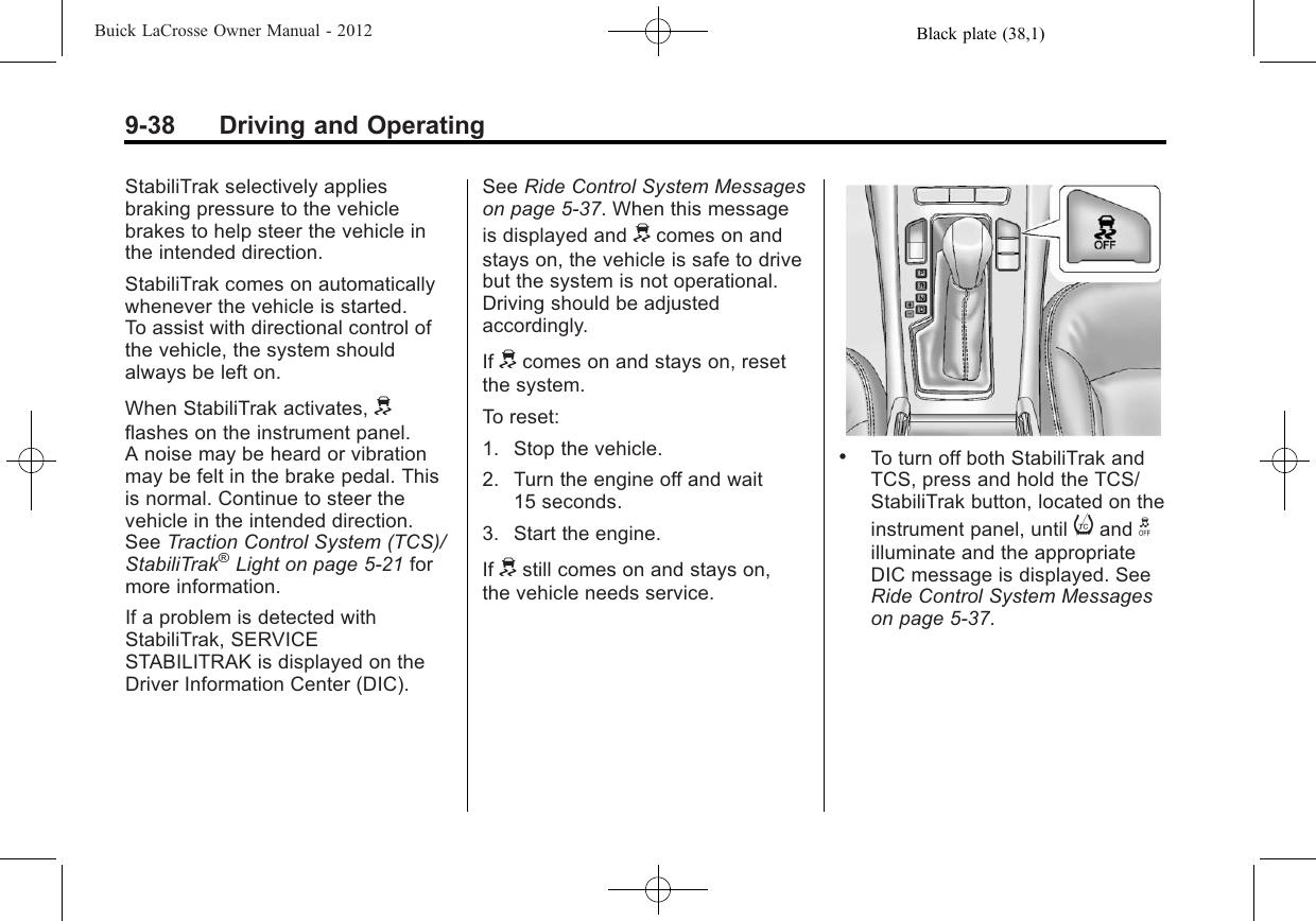 Black plate (38,1)Buick LaCrosse Owner Manual - 20129-38 Driving and OperatingStabiliTrak selectively appliesbraking pressure to the vehiclebrakes to help steer the vehicle inthe intended direction.StabiliTrak comes on automaticallywhenever the vehicle is started.To assist with directional control ofthe vehicle, the system shouldalways be left on.When StabiliTrak activates, dflashes on the instrument panel.A noise may be heard or vibrationmay be felt in the brake pedal. Thisis normal. Continue to steer thevehicle in the intended direction.See Traction Control System (TCS)/StabiliTrak®Light on page 5‑21 formore information.If a problem is detected withStabiliTrak, SERVICESTABILITRAK is displayed on theDriver Information Center (DIC).See Ride Control System Messageson page 5‑37. When this messageis displayed and dcomes on andstays on, the vehicle is safe to drivebut the system is not operational.Driving should be adjustedaccordingly.If dcomes on and stays on, resetthe system.To reset:1. Stop the vehicle.2. Turn the engine off and wait15 seconds.3. Start the engine.If dstill comes on and stays on,the vehicle needs service..To turn off both StabiliTrak andTCS, press and hold the TCS/StabiliTrak button, located on theinstrument panel, until iand gilluminate and the appropriateDIC message is displayed. SeeRide Control System Messageson page 5‑37.