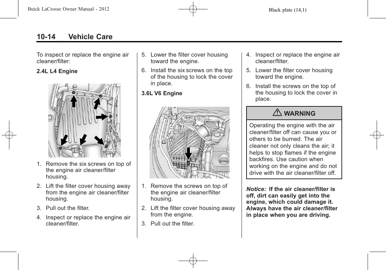 Black plate (14,1)Buick LaCrosse Owner Manual - 201210-14 Vehicle CareTo inspect or replace the engine aircleaner/filter:2.4L L4 Engine1. Remove the six screws on top ofthe engine air cleaner/filterhousing.2. Lift the filter cover housing awayfrom the engine air cleaner/filterhousing.3. Pull out the filter.4. Inspect or replace the engine aircleaner/filter.5. Lower the filter cover housingtoward the engine.6. Install the six screws on the topof the housing to lock the coverin place.3.6L V6 Engine1. Remove the screws on top ofthe engine air cleaner/filterhousing.2. Lift the filter cover housing awayfrom the engine.3. Pull out the filter.4. Inspect or replace the engine aircleaner/filter.5. Lower the filter cover housingtoward the engine.6. Install the screws on the top ofthe housing to lock the cover inplace.{WARNINGOperating the engine with the aircleaner/filter off can cause you orothers to be burned. The aircleaner not only cleans the air; ithelps to stop flames if the enginebackfires. Use caution whenworking on the engine and do notdrive with the air cleaner/filter off.Notice: If the air cleaner/filter isoff, dirt can easily get into theengine, which could damage it.Always have the air cleaner/filterin place when you are driving.