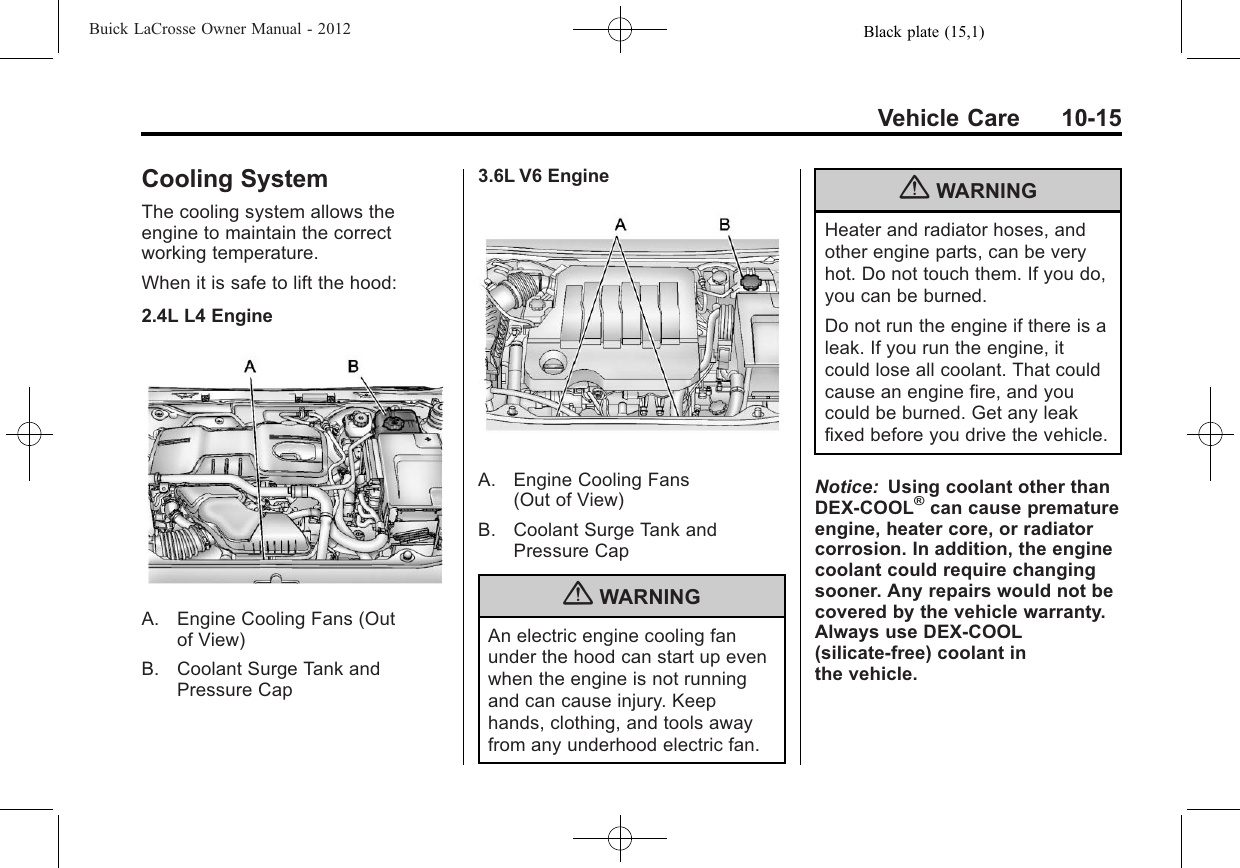 Black plate (15,1)Buick LaCrosse Owner Manual - 2012Vehicle Care 10-15Cooling SystemThe cooling system allows theengine to maintain the correctworking temperature.When it is safe to lift the hood:2.4L L4 EngineA. Engine Cooling Fans (Outof View)B. Coolant Surge Tank andPressure Cap3.6L V6 EngineA. Engine Cooling Fans(Out of View)B. Coolant Surge Tank andPressure Cap{WARNINGAn electric engine cooling fanunder the hood can start up evenwhen the engine is not runningand can cause injury. Keephands, clothing, and tools awayfrom any underhood electric fan.{WARNINGHeater and radiator hoses, andother engine parts, can be veryhot. Do not touch them. If you do,you can be burned.Do not run the engine if there is aleak. If you run the engine, itcould lose all coolant. That couldcause an engine fire, and youcould be burned. Get any leakfixed before you drive the vehicle.Notice: Using coolant other thanDEX-COOL®can cause prematureengine, heater core, or radiatorcorrosion. In addition, the enginecoolant could require changingsooner. Any repairs would not becovered by the vehicle warranty.Always use DEX-COOL(silicate-free) coolant inthe vehicle.