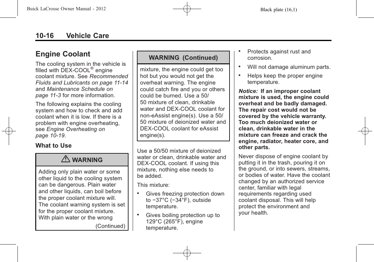 Black plate (16,1)Buick LaCrosse Owner Manual - 201210-16 Vehicle CareEngine CoolantThe cooling system in the vehicle isfilled with DEX-COOL®enginecoolant mixture. See RecommendedFluids and Lubricants on page 11‑14and Maintenance Schedule onpage 11‑3for more information.The following explains the coolingsystem and how to check and addcoolant when it is low. If there is aproblem with engine overheating,see Engine Overheating onpage 10‑19.What to Use{WARNINGAdding only plain water or someother liquid to the cooling systemcan be dangerous. Plain waterand other liquids, can boil beforethe proper coolant mixture will.The coolant warning system is setfor the proper coolant mixture.With plain water or the wrong(Continued)WARNING (Continued)mixture, the engine could get toohot but you would not get theoverheat warning. The enginecould catch fire and you or otherscould be burned. Use a 50/50 mixture of clean, drinkablewater and DEX-COOL coolant fornon-eAssist engine(s). Use a 50/50 mixture of deionized water andDEX-COOL coolant for eAssistengine(s).Use a 50/50 mixture of deionizedwater or clean, drinkable water andDEX-COOL coolant. If using thismixture, nothing else needs tobe added.This mixture:.Gives freezing protection downto −37°C (−34°F), outsidetemperature..Gives boiling protection up to129°C (265°F), enginetemperature..Protects against rust andcorrosion..Will not damage aluminum parts..Helps keep the proper enginetemperature.Notice: If an improper coolantmixture is used, the engine couldoverheat and be badly damaged.The repair cost would not becovered by the vehicle warranty.Too much deionized water orclean, drinkable water in themixture can freeze and crack theengine, radiator, heater core, andother parts.Never dispose of engine coolant byputting it in the trash, pouring it onthe ground, or into sewers, streams,or bodies of water. Have the coolantchanged by an authorized servicecenter, familiar with legalrequirements regarding usedcoolant disposal. This will helpprotect the environment andyour health.