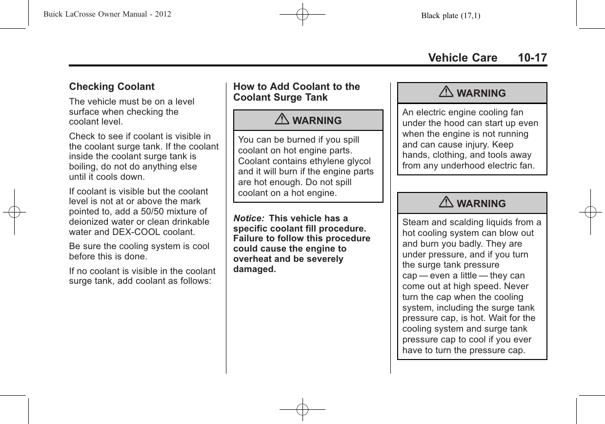 Black plate (17,1)Buick LaCrosse Owner Manual - 2012Vehicle Care 10-17Checking CoolantThe vehicle must be on a levelsurface when checking thecoolant level.Check to see if coolant is visible inthe coolant surge tank. If the coolantinside the coolant surge tank isboiling, do not do anything elseuntil it cools down.If coolant is visible but the coolantlevel is not at or above the markpointed to, add a 50/50 mixture ofdeionized water or clean drinkablewater and DEX-COOL coolant.Be sure the cooling system is coolbefore this is done.If no coolant is visible in the coolantsurge tank, add coolant as follows:How to Add Coolant to theCoolant Surge Tank{WARNINGYou can be burned if you spillcoolant on hot engine parts.Coolant contains ethylene glycoland it will burn if the engine partsare hot enough. Do not spillcoolant on a hot engine.Notice: This vehicle has aspecific coolant fill procedure.Failure to follow this procedurecould cause the engine tooverheat and be severelydamaged.{WARNINGAn electric engine cooling fanunder the hood can start up evenwhen the engine is not runningand can cause injury. Keephands, clothing, and tools awayfrom any underhood electric fan.{WARNINGSteam and scalding liquids from ahot cooling system can blow outand burn you badly. They areunder pressure, and if you turnthe surge tank pressurecap —even a little —they cancome out at high speed. Neverturn the cap when the coolingsystem, including the surge tankpressure cap, is hot. Wait for thecooling system and surge tankpressure cap to cool if you everhave to turn the pressure cap.
