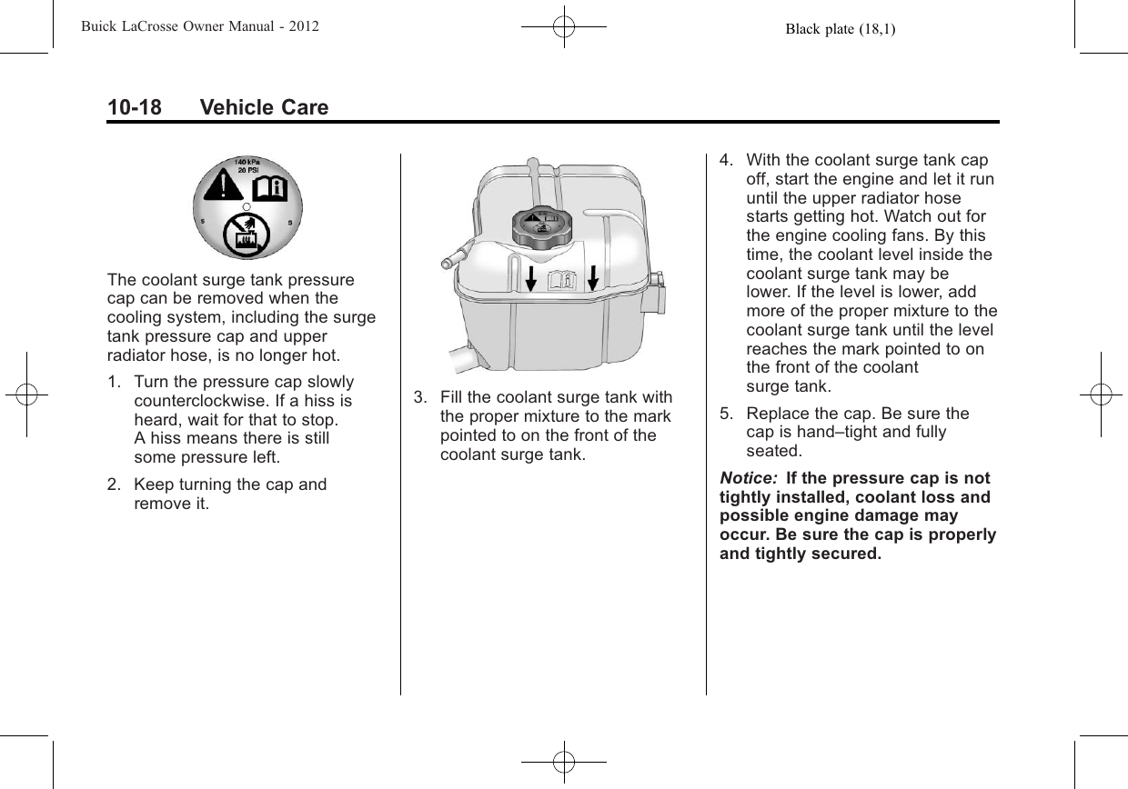 Black plate (18,1)Buick LaCrosse Owner Manual - 201210-18 Vehicle CareThe coolant surge tank pressurecap can be removed when thecooling system, including the surgetank pressure cap and upperradiator hose, is no longer hot.1. Turn the pressure cap slowlycounterclockwise. If a hiss isheard, wait for that to stop.A hiss means there is stillsome pressure left.2. Keep turning the cap andremove it.3. Fill the coolant surge tank withthe proper mixture to the markpointed to on the front of thecoolant surge tank.4. With the coolant surge tank capoff, start the engine and let it rununtil the upper radiator hosestarts getting hot. Watch out forthe engine cooling fans. By thistime, the coolant level inside thecoolant surge tank may belower. If the level is lower, addmore of the proper mixture to thecoolant surge tank until the levelreaches the mark pointed to onthe front of the coolantsurge tank.5. Replace the cap. Be sure thecap is hand–tight and fullyseated.Notice: If the pressure cap is nottightly installed, coolant loss andpossible engine damage mayoccur. Be sure the cap is properlyand tightly secured.