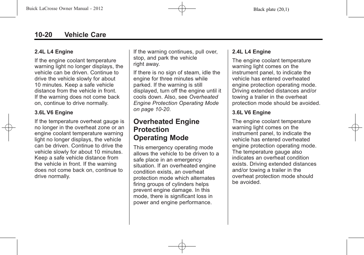 Black plate (20,1)Buick LaCrosse Owner Manual - 201210-20 Vehicle Care2.4L L4 EngineIf the engine coolant temperaturewarning light no longer displays, thevehicle can be driven. Continue todrive the vehicle slowly for about10 minutes. Keep a safe vehicledistance from the vehicle in front.If the warning does not come backon, continue to drive normally.3.6L V6 EngineIf the temperature overheat gauge isno longer in the overheat zone or anengine coolant temperature warninglight no longer displays, the vehiclecan be driven. Continue to drive thevehicle slowly for about 10 minutes.Keep a safe vehicle distance fromthe vehicle in front. If the warningdoes not come back on, continue todrive normally.If the warning continues, pull over,stop, and park the vehicleright away.If there is no sign of steam, idle theengine for three minutes whileparked. If the warning is stilldisplayed, turn off the engine until itcools down. Also, see OverheatedEngine Protection Operating Modeon page 10‑20.Overheated EngineProtectionOperating ModeThis emergency operating modeallows the vehicle to be driven to asafe place in an emergencysituation. If an overheated enginecondition exists, an overheatprotection mode which alternatesfiring groups of cylinders helpsprevent engine damage. In thismode, there is significant loss inpower and engine performance.2.4L L4 EngineThe engine coolant temperaturewarning light comes on theinstrument panel, to indicate thevehicle has entered overheatedengine protection operating mode.Driving extended distances and/ortowing a trailer in the overheatprotection mode should be avoided.3.6L V6 EngineThe engine coolant temperaturewarning light comes on theinstrument panel, to indicate thevehicle has entered overheatedengine protection operating mode.The temperature gauge alsoindicates an overheat conditionexists. Driving extended distancesand/or towing a trailer in theoverheat protection mode shouldbe avoided.