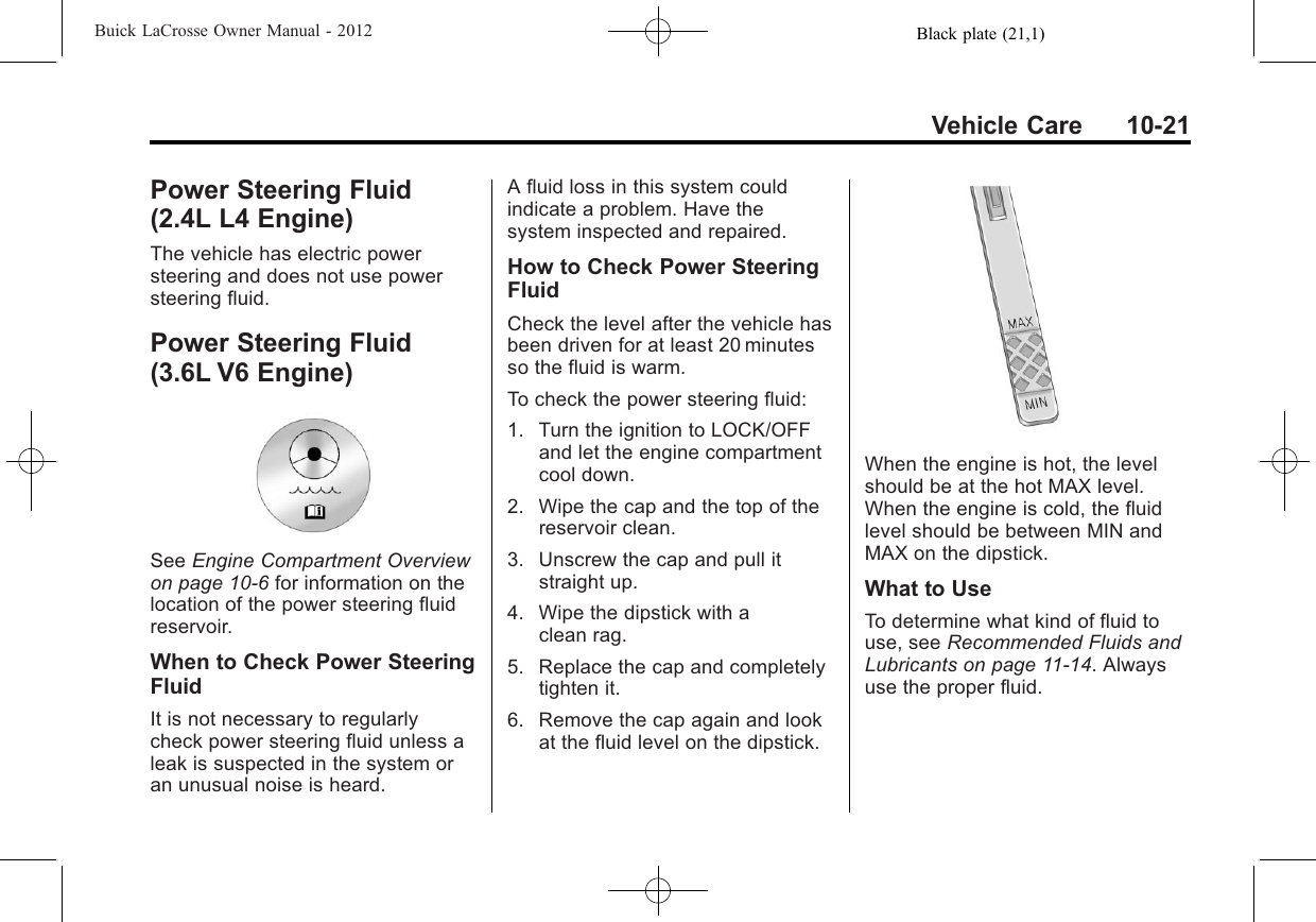 Black plate (21,1)Buick LaCrosse Owner Manual - 2012Vehicle Care 10-21Power Steering Fluid(2.4L L4 Engine)The vehicle has electric powersteering and does not use powersteering fluid.Power Steering Fluid(3.6L V6 Engine)See Engine Compartment Overviewon page 10‑6for information on thelocation of the power steering fluidreservoir.When to Check Power SteeringFluidIt is not necessary to regularlycheck power steering fluid unless aleak is suspected in the system oran unusual noise is heard.A fluid loss in this system couldindicate a problem. Have thesystem inspected and repaired.How to Check Power SteeringFluidCheck the level after the vehicle hasbeen driven for at least 20 minutesso the fluid is warm.To check the power steering fluid:1. Turn the ignition to LOCK/OFFand let the engine compartmentcool down.2. Wipe the cap and the top of thereservoir clean.3. Unscrew the cap and pull itstraight up.4. Wipe the dipstick with aclean rag.5. Replace the cap and completelytighten it.6. Remove the cap again and lookat the fluid level on the dipstick.When the engine is hot, the levelshould be at the hot MAX level.When the engine is cold, the fluidlevel should be between MIN andMAX on the dipstick.What to UseTo determine what kind of fluid touse, see Recommended Fluids andLubricants on page 11‑14. Alwaysuse the proper fluid.