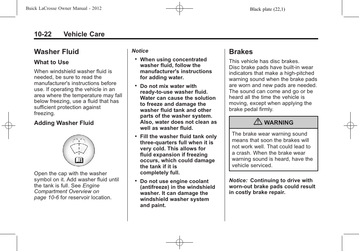 Black plate (22,1)Buick LaCrosse Owner Manual - 201210-22 Vehicle CareWasher FluidWhat to UseWhen windshield washer fluid isneeded, be sure to read themanufacturer&apos;s instructions beforeuse. If operating the vehicle in anarea where the temperature may fallbelow freezing, use a fluid that hassufficient protection againstfreezing.Adding Washer FluidOpen the cap with the washersymbol on it. Add washer fluid untilthe tank is full. See EngineCompartment Overview onpage 10‑6for reservoir location.Notice.When using concentratedwasher fluid, follow themanufacturer&apos;s instructionsfor adding water..Do not mix water withready-to-use washer fluid.Water can cause the solutionto freeze and damage thewasher fluid tank and otherparts of the washer system.Also, water does not clean aswell as washer fluid..Fill the washer fluid tank onlythree-quarters full when it isvery cold. This allows forfluid expansion if freezingoccurs, which could damagethe tank if it iscompletely full..Do not use engine coolant(antifreeze) in the windshieldwasher. It can damage thewindshield washer systemand paint.BrakesThis vehicle has disc brakes.Disc brake pads have built-in wearindicators that make a high-pitchedwarning sound when the brake padsare worn and new pads are needed.The sound can come and go or beheard all the time the vehicle ismoving, except when applying thebrake pedal firmly.{WARNINGThe brake wear warning soundmeans that soon the brakes willnot work well. That could lead toa crash. When the brake wearwarning sound is heard, have thevehicle serviced.Notice: Continuing to drive withworn-out brake pads could resultin costly brake repair.