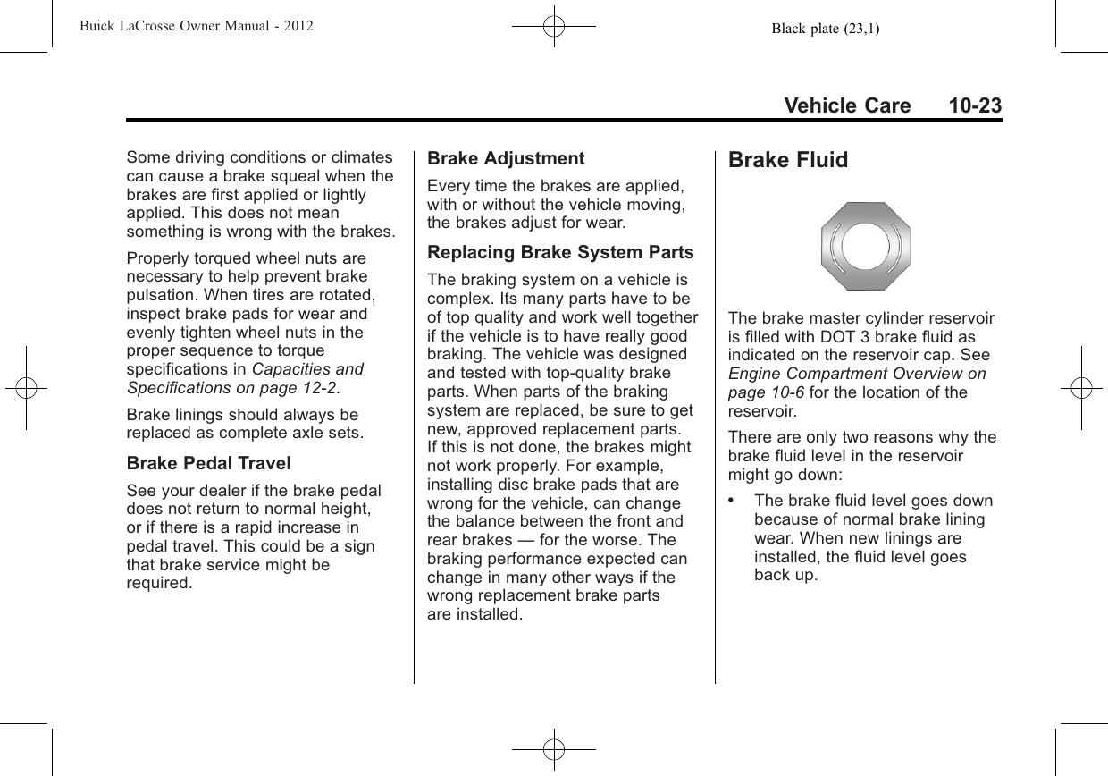 Black plate (23,1)Buick LaCrosse Owner Manual - 2012Vehicle Care 10-23Some driving conditions or climatescan cause a brake squeal when thebrakes are first applied or lightlyapplied. This does not meansomething is wrong with the brakes.Properly torqued wheel nuts arenecessary to help prevent brakepulsation. When tires are rotated,inspect brake pads for wear andevenly tighten wheel nuts in theproper sequence to torquespecifications in Capacities andSpecifications on page 12‑2.Brake linings should always bereplaced as complete axle sets.Brake Pedal TravelSee your dealer if the brake pedaldoes not return to normal height,or if there is a rapid increase inpedal travel. This could be a signthat brake service might berequired.Brake AdjustmentEvery time the brakes are applied,with or without the vehicle moving,the brakes adjust for wear.Replacing Brake System PartsThe braking system on a vehicle iscomplex. Its many parts have to beof top quality and work well togetherif the vehicle is to have really goodbraking. The vehicle was designedand tested with top-quality brakeparts. When parts of the brakingsystem are replaced, be sure to getnew, approved replacement parts.If this is not done, the brakes mightnot work properly. For example,installing disc brake pads that arewrong for the vehicle, can changethe balance between the front andrear brakes —for the worse. Thebraking performance expected canchange in many other ways if thewrong replacement brake partsare installed.Brake FluidThe brake master cylinder reservoiris filled with DOT 3 brake fluid asindicated on the reservoir cap. SeeEngine Compartment Overview onpage 10‑6for the location of thereservoir.There are only two reasons why thebrake fluid level in the reservoirmight go down:.The brake fluid level goes downbecause of normal brake liningwear. When new linings areinstalled, the fluid level goesback up.