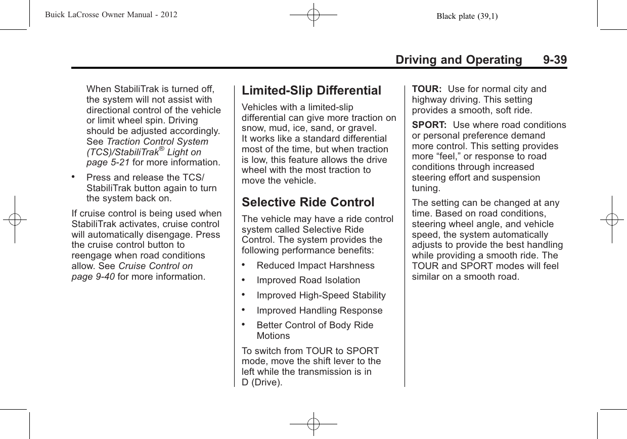 Black plate (39,1)Buick LaCrosse Owner Manual - 2012Driving and Operating 9-39When StabiliTrak is turned off,the system will not assist withdirectional control of the vehicleor limit wheel spin. Drivingshould be adjusted accordingly.See Traction Control System(TCS)/StabiliTrak®Light onpage 5‑21 for more information..Press and release the TCS/StabiliTrak button again to turnthe system back on.If cruise control is being used whenStabiliTrak activates, cruise controlwill automatically disengage. Pressthe cruise control button toreengage when road conditionsallow. See Cruise Control onpage 9‑40 for more information.Limited-Slip DifferentialVehicles with a limited-slipdifferential can give more traction onsnow, mud, ice, sand, or gravel.It works like a standard differentialmost of the time, but when tractionis low, this feature allows the drivewheel with the most traction tomove the vehicle.Selective Ride ControlThe vehicle may have a ride controlsystem called Selective RideControl. The system provides thefollowing performance benefits:.Reduced Impact Harshness.Improved Road Isolation.Improved High-Speed Stability.Improved Handling Response.Better Control of Body RideMotionsTo switch from TOUR to SPORTmode, move the shift lever to theleft while the transmission is inD (Drive).TOUR: Use for normal city andhighway driving. This settingprovides a smooth, soft ride.SPORT: Use where road conditionsor personal preference demandmore control. This setting providesmore “feel,”or response to roadconditions through increasedsteering effort and suspensiontuning.The setting can be changed at anytime. Based on road conditions,steering wheel angle, and vehiclespeed, the system automaticallyadjusts to provide the best handlingwhile providing a smooth ride. TheTOUR and SPORT modes will feelsimilar on a smooth road.