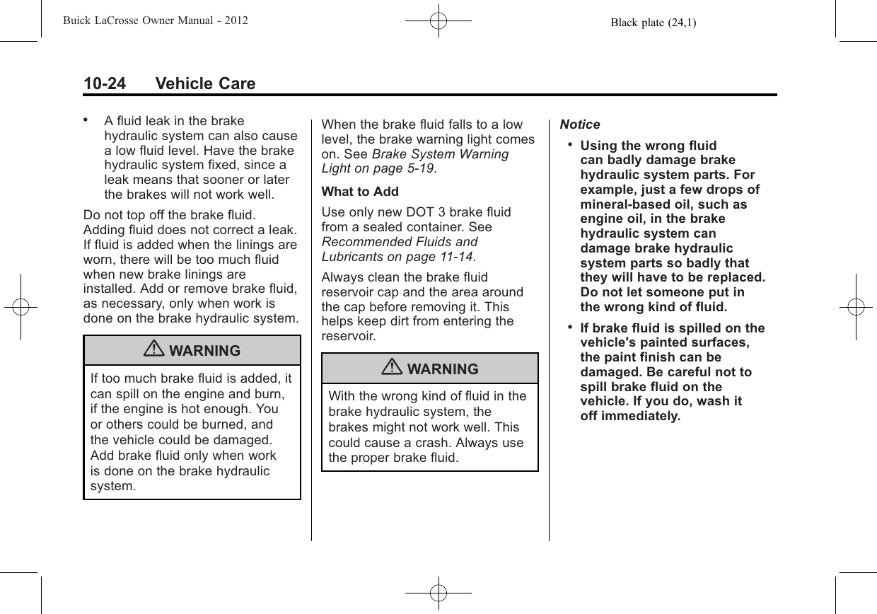 Black plate (24,1)Buick LaCrosse Owner Manual - 201210-24 Vehicle Care.A fluid leak in the brakehydraulic system can also causea low fluid level. Have the brakehydraulic system fixed, since aleak means that sooner or laterthe brakes will not work well.Do not top off the brake fluid.Adding fluid does not correct a leak.If fluid is added when the linings areworn, there will be too much fluidwhen new brake linings areinstalled. Add or remove brake fluid,as necessary, only when work isdone on the brake hydraulic system.{WARNINGIf too much brake fluid is added, itcan spill on the engine and burn,if the engine is hot enough. Youor others could be burned, andthe vehicle could be damaged.Add brake fluid only when workis done on the brake hydraulicsystem.When the brake fluid falls to a lowlevel, the brake warning light comeson. See Brake System WarningLight on page 5‑19.What to AddUse only new DOT 3 brake fluidfrom a sealed container. SeeRecommended Fluids andLubricants on page 11‑14.Always clean the brake fluidreservoir cap and the area aroundthe cap before removing it. Thishelps keep dirt from entering thereservoir.{WARNINGWith the wrong kind of fluid in thebrake hydraulic system, thebrakes might not work well. Thiscould cause a crash. Always usethe proper brake fluid.Notice.Using the wrong fluidcan badly damage brakehydraulic system parts. Forexample, just a few drops ofmineral-based oil, such asengine oil, in the brakehydraulic system candamage brake hydraulicsystem parts so badly thatthey will have to be replaced.Do not let someone put inthe wrong kind of fluid..If brake fluid is spilled on thevehicle&apos;s painted surfaces,the paint finish can bedamaged. Be careful not tospill brake fluid on thevehicle. If you do, wash itoff immediately.