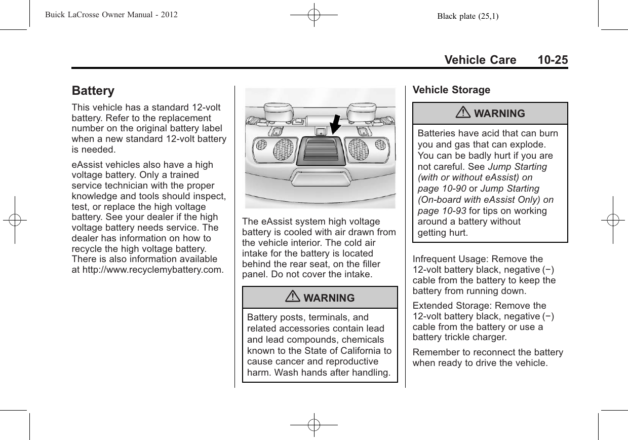 Black plate (25,1)Buick LaCrosse Owner Manual - 2012Vehicle Care 10-25BatteryThis vehicle has a standard 12‐voltbattery. Refer to the replacementnumber on the original battery labelwhen a new standard 12‐volt batteryis needed.eAssist vehicles also have a highvoltage battery. Only a trainedservice technician with the properknowledge and tools should inspect,test, or replace the high voltagebattery. See your dealer if the highvoltage battery needs service. Thedealer has information on how torecycle the high voltage battery.There is also information availableat http://www.recyclemybattery.com.The eAssist system high voltagebattery is cooled with air drawn fromthe vehicle interior. The cold airintake for the battery is locatedbehind the rear seat, on the fillerpanel. Do not cover the intake.{WARNINGBattery posts, terminals, andrelated accessories contain leadand lead compounds, chemicalsknown to the State of California tocause cancer and reproductiveharm. Wash hands after handling.Vehicle Storage{WARNINGBatteries have acid that can burnyou and gas that can explode.You can be badly hurt if you arenot careful. See Jump Starting(with or without eAssist) onpage 10‑90 or Jump Starting(On-board with eAssist Only) onpage 10‑93 for tips on workingaround a battery withoutgetting hurt.Infrequent Usage: Remove the12‐volt battery black, negative (−)cable from the battery to keep thebattery from running down.Extended Storage: Remove the12‐volt battery black, negative (−)cable from the battery or use abattery trickle charger.Remember to reconnect the batterywhen ready to drive the vehicle.