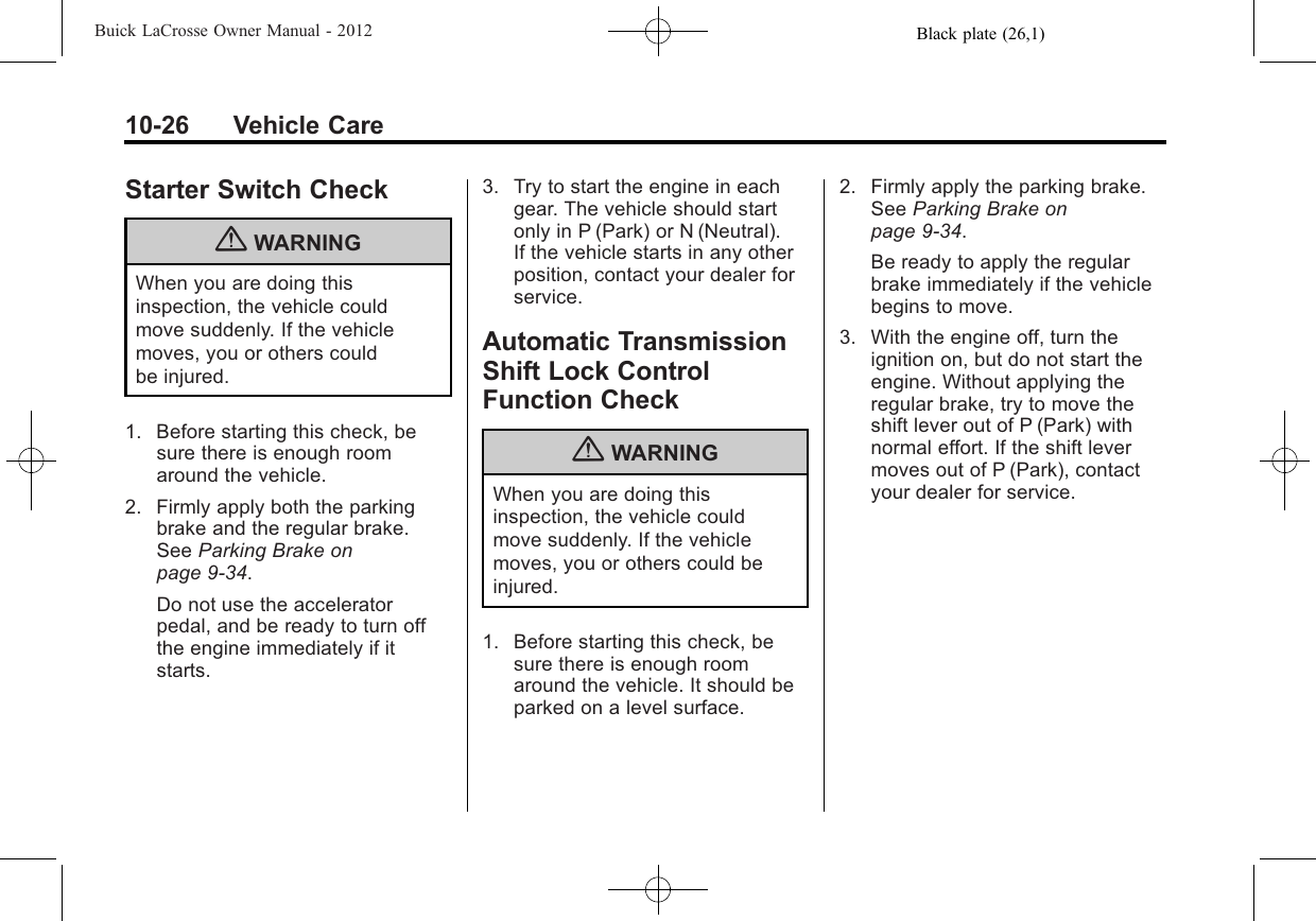 Black plate (26,1)Buick LaCrosse Owner Manual - 201210-26 Vehicle CareStarter Switch Check{WARNINGWhen you are doing thisinspection, the vehicle couldmove suddenly. If the vehiclemoves, you or others couldbe injured.1. Before starting this check, besure there is enough roomaround the vehicle.2. Firmly apply both the parkingbrake and the regular brake.See Parking Brake onpage 9‑34.Do not use the acceleratorpedal, and be ready to turn offthe engine immediately if itstarts.3. Try to start the engine in eachgear. The vehicle should startonly in P (Park) or N (Neutral).If the vehicle starts in any otherposition, contact your dealer forservice.Automatic TransmissionShift Lock ControlFunction Check{WARNINGWhen you are doing thisinspection, the vehicle couldmove suddenly. If the vehiclemoves, you or others could beinjured.1. Before starting this check, besure there is enough roomaround the vehicle. It should beparked on a level surface.2. Firmly apply the parking brake.See Parking Brake onpage 9‑34.Be ready to apply the regularbrake immediately if the vehiclebegins to move.3. With the engine off, turn theignition on, but do not start theengine. Without applying theregular brake, try to move theshift lever out of P (Park) withnormal effort. If the shift levermoves out of P (Park), contactyour dealer for service.