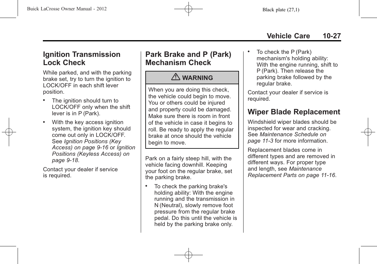 Black plate (27,1)Buick LaCrosse Owner Manual - 2012Vehicle Care 10-27Ignition TransmissionLock CheckWhile parked, and with the parkingbrake set, try to turn the ignition toLOCK/OFF in each shift leverposition..The ignition should turn toLOCK/OFF only when the shiftlever is in P (Park)..With the key access ignitionsystem, the ignition key shouldcome out only in LOCK/OFF.See Ignition Positions (KeyAccess) on page 9‑16 or IgnitionPositions (Keyless Access) onpage 9‑18.Contact your dealer if serviceis required.Park Brake and P (Park)Mechanism Check{WARNINGWhen you are doing this check,the vehicle could begin to move.You or others could be injuredand property could be damaged.Make sure there is room in frontof the vehicle in case it begins toroll. Be ready to apply the regularbrake at once should the vehiclebegin to move.Park on a fairly steep hill, with thevehicle facing downhill. Keepingyour foot on the regular brake, setthe parking brake..To check the parking brake&apos;sholding ability: With the enginerunning and the transmission inN (Neutral), slowly remove footpressure from the regular brakepedal. Do this until the vehicle isheld by the parking brake only..To check the P (Park)mechanism&apos;s holding ability:With the engine running, shift toP (Park). Then release theparking brake followed by theregular brake.Contact your dealer if service isrequired.Wiper Blade ReplacementWindshield wiper blades should beinspected for wear and cracking.See Maintenance Schedule onpage 11‑3for more information.Replacement blades come indifferent types and are removed indifferent ways. For proper typeand length, see MaintenanceReplacement Parts on page 11‑16.