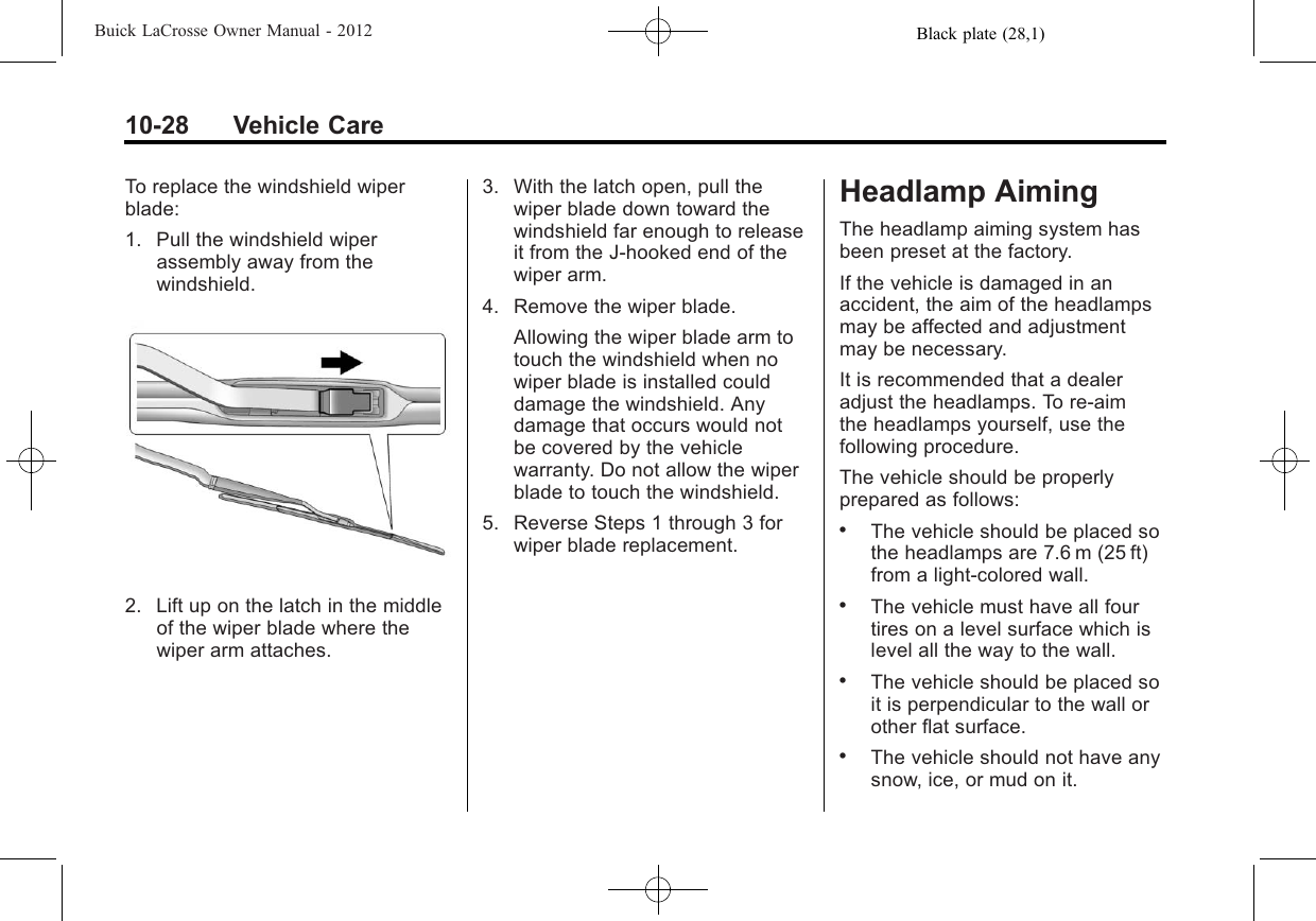 Black plate (28,1)Buick LaCrosse Owner Manual - 201210-28 Vehicle CareTo replace the windshield wiperblade:1. Pull the windshield wiperassembly away from thewindshield.2. Lift up on the latch in the middleof the wiper blade where thewiper arm attaches.3. With the latch open, pull thewiper blade down toward thewindshield far enough to releaseit from the J-hooked end of thewiper arm.4. Remove the wiper blade.Allowing the wiper blade arm totouch the windshield when nowiper blade is installed coulddamage the windshield. Anydamage that occurs would notbe covered by the vehiclewarranty. Do not allow the wiperblade to touch the windshield.5. Reverse Steps 1 through 3 forwiper blade replacement.Headlamp AimingThe headlamp aiming system hasbeen preset at the factory.If the vehicle is damaged in anaccident, the aim of the headlampsmay be affected and adjustmentmay be necessary.It is recommended that a dealeradjust the headlamps. To re-aimthe headlamps yourself, use thefollowing procedure.The vehicle should be properlyprepared as follows:.The vehicle should be placed sothe headlamps are 7.6 m (25 ft)from a light‐colored wall..The vehicle must have all fourtires on a level surface which islevel all the way to the wall..The vehicle should be placed soit is perpendicular to the wall orother flat surface..The vehicle should not have anysnow, ice, or mud on it.