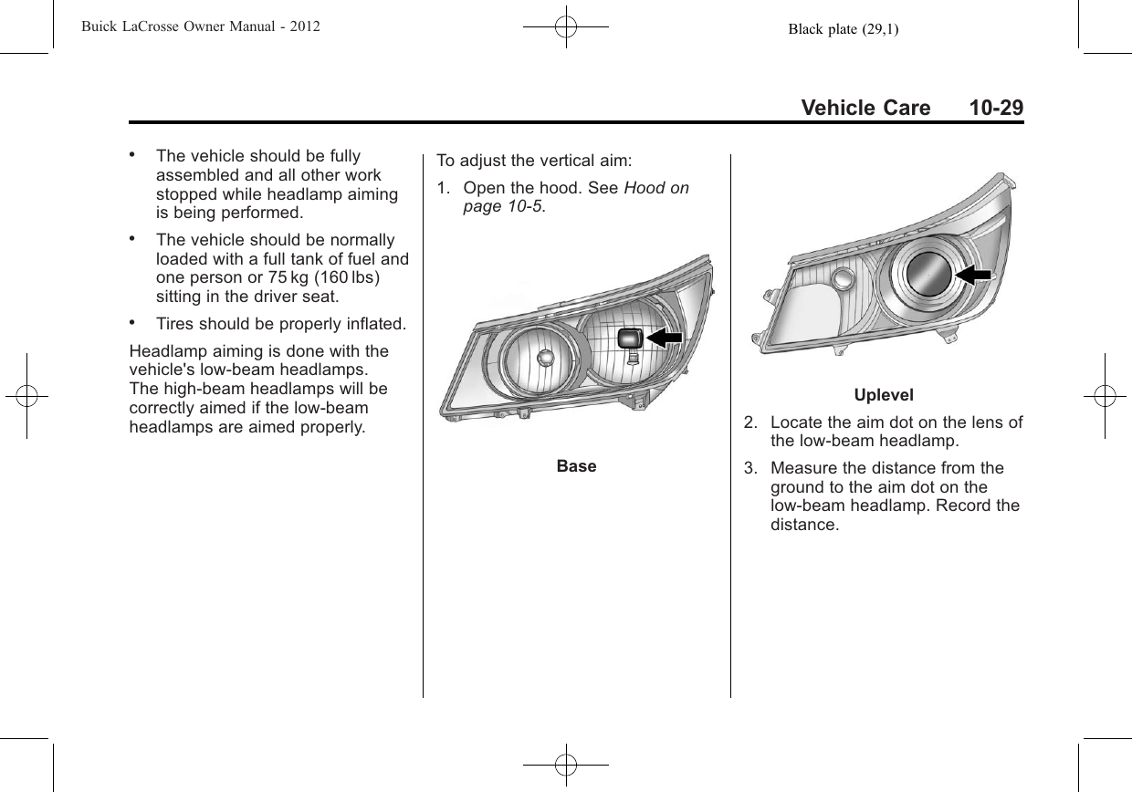 Black plate (29,1)Buick LaCrosse Owner Manual - 2012Vehicle Care 10-29.The vehicle should be fullyassembled and all other workstopped while headlamp aimingis being performed..The vehicle should be normallyloaded with a full tank of fuel andone person or 75 kg (160 lbs)sitting in the driver seat..Tires should be properly inflated.Headlamp aiming is done with thevehicle&apos;s low-beam headlamps.The high-beam headlamps will becorrectly aimed if the low-beamheadlamps are aimed properly.To adjust the vertical aim:1. Open the hood. See Hood onpage 10‑5.BaseUplevel2. Locate the aim dot on the lens ofthe low‐beam headlamp.3. Measure the distance from theground to the aim dot on thelow‐beam headlamp. Record thedistance.