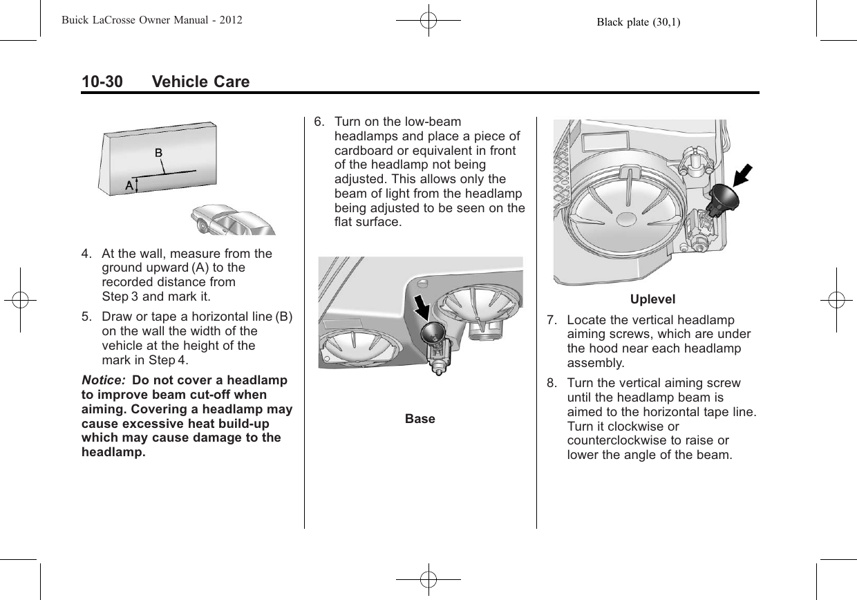 Black plate (30,1)Buick LaCrosse Owner Manual - 201210-30 Vehicle Care4. At the wall, measure from theground upward (A) to therecorded distance fromStep 3 and mark it.5. Draw or tape a horizontal line (B)on the wall the width of thevehicle at the height of themark in Step 4.Notice: Do not cover a headlampto improve beam cut-off whenaiming. Covering a headlamp maycause excessive heat build-upwhich may cause damage to theheadlamp.6. Turn on the low-beamheadlamps and place a piece ofcardboard or equivalent in frontof the headlamp not beingadjusted. This allows only thebeam of light from the headlampbeing adjusted to be seen on theflat surface.BaseUplevel7. Locate the vertical headlampaiming screws, which are underthe hood near each headlampassembly.8. Turn the vertical aiming screwuntil the headlamp beam isaimed to the horizontal tape line.Turn it clockwise orcounterclockwise to raise orlower the angle of the beam.