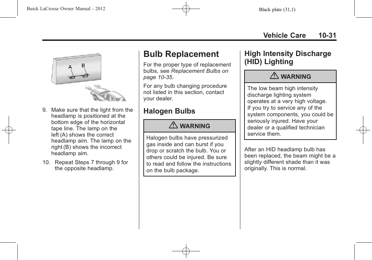 Black plate (31,1)Buick LaCrosse Owner Manual - 2012Vehicle Care 10-319. Make sure that the light from theheadlamp is positioned at thebottom edge of the horizontaltape line. The lamp on theleft (A) shows the correctheadlamp aim. The lamp on theright (B) shows the incorrectheadlamp aim.10. Repeat Steps 7 through 9 forthe opposite headlamp.Bulb ReplacementFor the proper type of replacementbulbs, see Replacement Bulbs onpage 10‑35.For any bulb changing procedurenot listed in this section, contactyour dealer.Halogen Bulbs{WARNINGHalogen bulbs have pressurizedgas inside and can burst if youdrop or scratch the bulb. You orothers could be injured. Be sureto read and follow the instructionson the bulb package.High Intensity Discharge(HID) Lighting{WARNINGThe low beam high intensitydischarge lighting systemoperates at a very high voltage.If you try to service any of thesystem components, you could beseriously injured. Have yourdealer or a qualified technicianservice them.After an HID headlamp bulb hasbeen replaced, the beam might be aslightly different shade than it wasoriginally. This is normal.