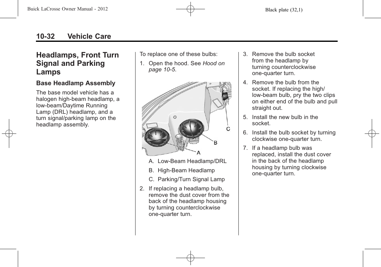 Black plate (32,1)Buick LaCrosse Owner Manual - 201210-32 Vehicle CareHeadlamps, Front TurnSignal and ParkingLampsBase Headlamp AssemblyThe base model vehicle has ahalogen high-beam headlamp, alow-beam/Daytime RunningLamp (DRL) headlamp, and aturn signal/parking lamp on theheadlamp assembly.To replace one of these bulbs:1. Open the hood. See Hood onpage 10‑5.A. Low-Beam Headlamp/DRLB. High-Beam HeadlampC. Parking/Turn Signal Lamp2. If replacing a headlamp bulb,remove the dust cover from theback of the headlamp housingby turning counterclockwiseone‐quarter turn.3. Remove the bulb socketfrom the headlamp byturning counterclockwiseone‐quarter turn.4. Remove the bulb from thesocket. If replacing the high/low‐beam bulb, pry the two clipson either end of the bulb and pullstraight out.5. Install the new bulb in thesocket.6. Install the bulb socket by turningclockwise one‐quarter turn.7. If a headlamp bulb wasreplaced, install the dust coverin the back of the headlamphousing by turning clockwiseone‐quarter turn.