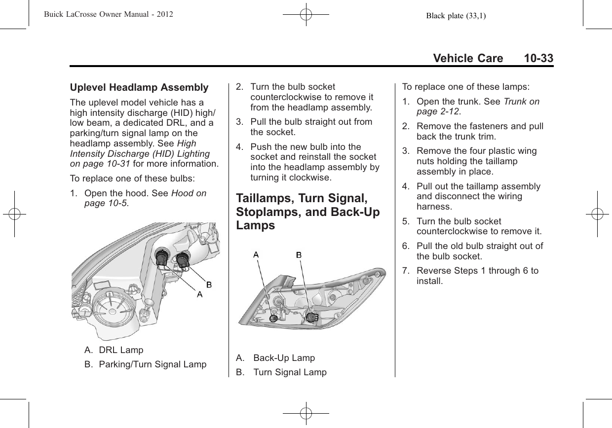 Black plate (33,1)Buick LaCrosse Owner Manual - 2012Vehicle Care 10-33Uplevel Headlamp AssemblyThe uplevel model vehicle has ahigh intensity discharge (HID) high/low beam, a dedicated DRL, and aparking/turn signal lamp on theheadlamp assembly. See HighIntensity Discharge (HID) Lightingon page 10‑31 for more information.To replace one of these bulbs:1. Open the hood. See Hood onpage 10‑5.A. DRL LampB. Parking/Turn Signal Lamp2. Turn the bulb socketcounterclockwise to remove itfrom the headlamp assembly.3. Pull the bulb straight out fromthe socket.4. Push the new bulb into thesocket and reinstall the socketinto the headlamp assembly byturning it clockwise.Taillamps, Turn Signal,Stoplamps, and Back-UpLampsA. Back‐Up LampB. Turn Signal LampTo replace one of these lamps:1. Open the trunk. See Trunk onpage 2‑12.2. Remove the fasteners and pullback the trunk trim.3. Remove the four plastic wingnuts holding the taillampassembly in place.4. Pull out the taillamp assemblyand disconnect the wiringharness.5. Turn the bulb socketcounterclockwise to remove it.6. Pull the old bulb straight out ofthe bulb socket.7. Reverse Steps 1 through 6 toinstall.