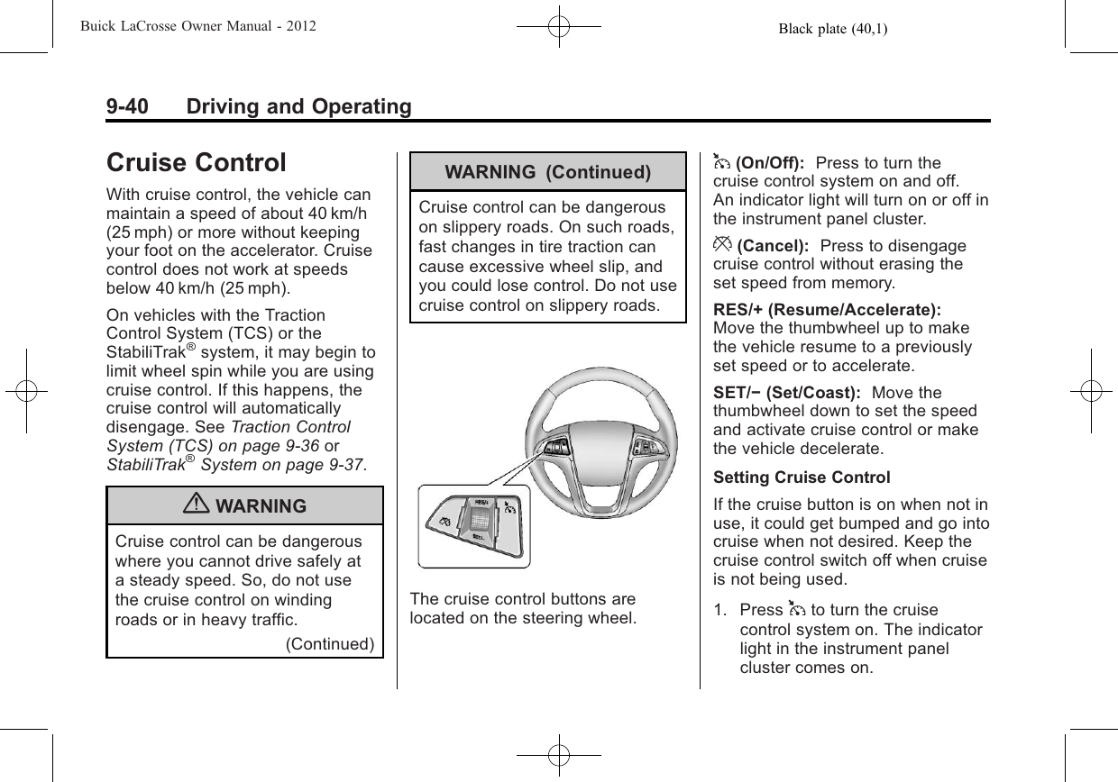 Black plate (40,1)Buick LaCrosse Owner Manual - 20129-40 Driving and OperatingCruise ControlWith cruise control, the vehicle canmaintain a speed of about 40 km/h(25 mph) or more without keepingyour foot on the accelerator. Cruisecontrol does not work at speedsbelow 40 km/h (25 mph).On vehicles with the TractionControl System (TCS) or theStabiliTrak®system, it may begin tolimit wheel spin while you are usingcruise control. If this happens, thecruise control will automaticallydisengage. See Traction ControlSystem (TCS) on page 9‑36 orStabiliTrak®System on page 9‑37.{WARNINGCruise control can be dangerouswhere you cannot drive safely ata steady speed. So, do not usethe cruise control on windingroads or in heavy traffic.(Continued)WARNING (Continued)Cruise control can be dangerouson slippery roads. On such roads,fast changes in tire traction cancause excessive wheel slip, andyou could lose control. Do not usecruise control on slippery roads.The cruise control buttons arelocated on the steering wheel.1(On/Off): Press to turn thecruise control system on and off.An indicator light will turn on or off inthe instrument panel cluster.*(Cancel): Press to disengagecruise control without erasing theset speed from memory.RES/+ (Resume/Accelerate):Move the thumbwheel up to makethe vehicle resume to a previouslyset speed or to accelerate.SET/−(Set/Coast): Move thethumbwheel down to set the speedand activate cruise control or makethe vehicle decelerate.Setting Cruise ControlIf the cruise button is on when not inuse, it could get bumped and go intocruise when not desired. Keep thecruise control switch off when cruiseis not being used.1. Press 1to turn the cruisecontrol system on. The indicatorlight in the instrument panelcluster comes on.