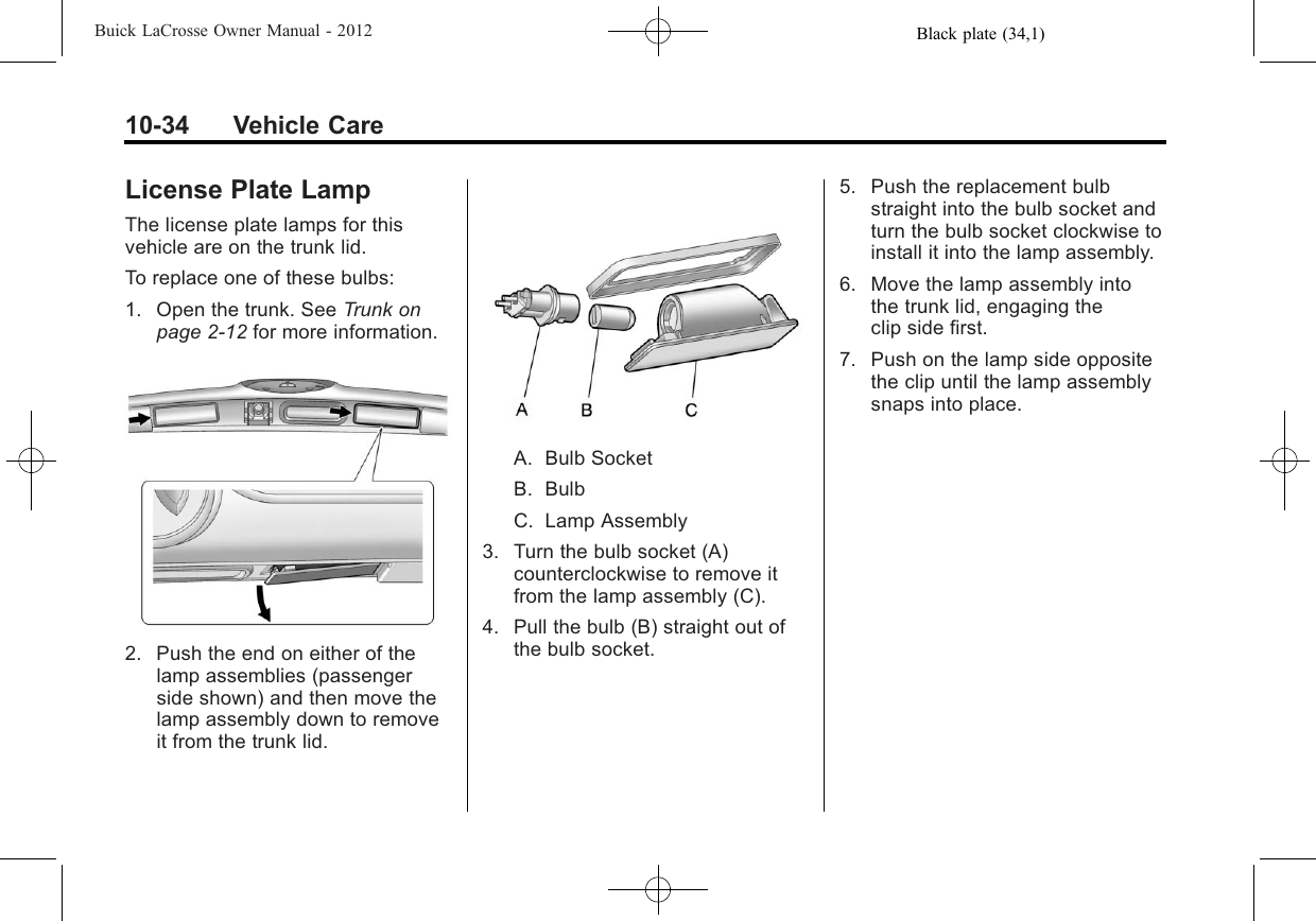 Black plate (34,1)Buick LaCrosse Owner Manual - 201210-34 Vehicle CareLicense Plate LampThe license plate lamps for thisvehicle are on the trunk lid.To replace one of these bulbs:1. Open the trunk. See Trunk onpage 2‑12 for more information.2. Push the end on either of thelamp assemblies (passengerside shown) and then move thelamp assembly down to removeit from the trunk lid.A. Bulb SocketB. BulbC. Lamp Assembly3. Turn the bulb socket (A)counterclockwise to remove itfrom the lamp assembly (C).4. Pull the bulb (B) straight out ofthe bulb socket.5. Push the replacement bulbstraight into the bulb socket andturn the bulb socket clockwise toinstall it into the lamp assembly.6. Move the lamp assembly intothe trunk lid, engaging theclip side first.7. Push on the lamp side oppositethe clip until the lamp assemblysnaps into place.