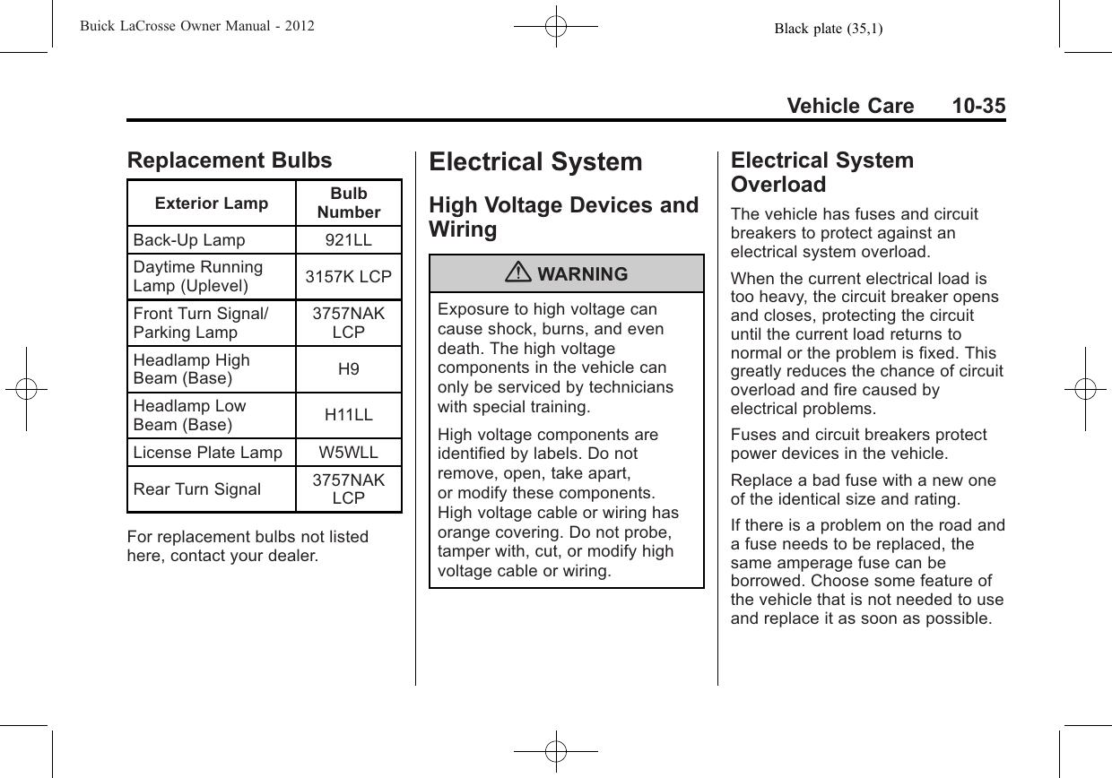 Black plate (35,1)Buick LaCrosse Owner Manual - 2012Vehicle Care 10-35Replacement BulbsExterior Lamp BulbNumberBack-Up Lamp 921LLDaytime RunningLamp (Uplevel) 3157K LCPFront Turn Signal/Parking Lamp3757NAKLCPHeadlamp HighBeam (Base) H9Headlamp LowBeam (Base) H11LLLicense Plate Lamp W5WLLRear Turn Signal 3757NAKLCPFor replacement bulbs not listedhere, contact your dealer.Electrical SystemHigh Voltage Devices andWiring{WARNINGExposure to high voltage cancause shock, burns, and evendeath. The high voltagecomponents in the vehicle canonly be serviced by technicianswith special training.High voltage components areidentified by labels. Do notremove, open, take apart,or modify these components.High voltage cable or wiring hasorange covering. Do not probe,tamper with, cut, or modify highvoltage cable or wiring.Electrical SystemOverloadThe vehicle has fuses and circuitbreakers to protect against anelectrical system overload.When the current electrical load istoo heavy, the circuit breaker opensand closes, protecting the circuituntil the current load returns tonormal or the problem is fixed. Thisgreatly reduces the chance of circuitoverload and fire caused byelectrical problems.Fuses and circuit breakers protectpower devices in the vehicle.Replace a bad fuse with a new oneof the identical size and rating.If there is a problem on the road anda fuse needs to be replaced, thesame amperage fuse can beborrowed. Choose some feature ofthe vehicle that is not needed to useand replace it as soon as possible.