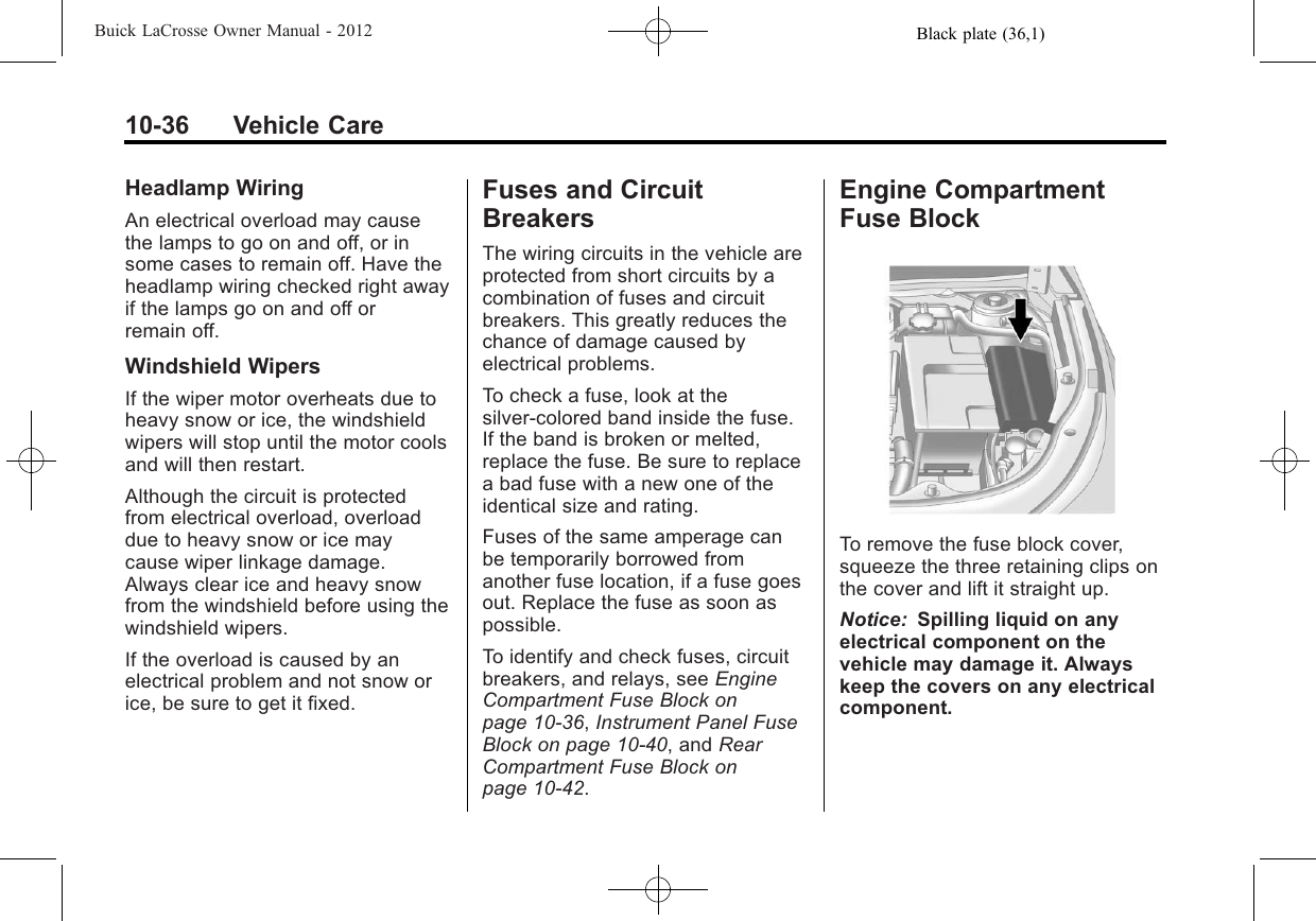 Black plate (36,1)Buick LaCrosse Owner Manual - 201210-36 Vehicle CareHeadlamp WiringAn electrical overload may causethe lamps to go on and off, or insome cases to remain off. Have theheadlamp wiring checked right awayif the lamps go on and off orremain off.Windshield WipersIf the wiper motor overheats due toheavy snow or ice, the windshieldwipers will stop until the motor coolsand will then restart.Although the circuit is protectedfrom electrical overload, overloaddue to heavy snow or ice maycause wiper linkage damage.Always clear ice and heavy snowfrom the windshield before using thewindshield wipers.If the overload is caused by anelectrical problem and not snow orice, be sure to get it fixed.Fuses and CircuitBreakersThe wiring circuits in the vehicle areprotected from short circuits by acombination of fuses and circuitbreakers. This greatly reduces thechance of damage caused byelectrical problems.To check a fuse, look at thesilver-colored band inside the fuse.If the band is broken or melted,replace the fuse. Be sure to replacea bad fuse with a new one of theidentical size and rating.Fuses of the same amperage canbe temporarily borrowed fromanother fuse location, if a fuse goesout. Replace the fuse as soon aspossible.To identify and check fuses, circuitbreakers, and relays, see EngineCompartment Fuse Block onpage 10‑36,Instrument Panel FuseBlock on page 10‑40, and RearCompartment Fuse Block onpage 10‑42.Engine CompartmentFuse BlockTo remove the fuse block cover,squeeze the three retaining clips onthe cover and lift it straight up.Notice: Spilling liquid on anyelectrical component on thevehicle may damage it. Alwayskeep the covers on any electricalcomponent.