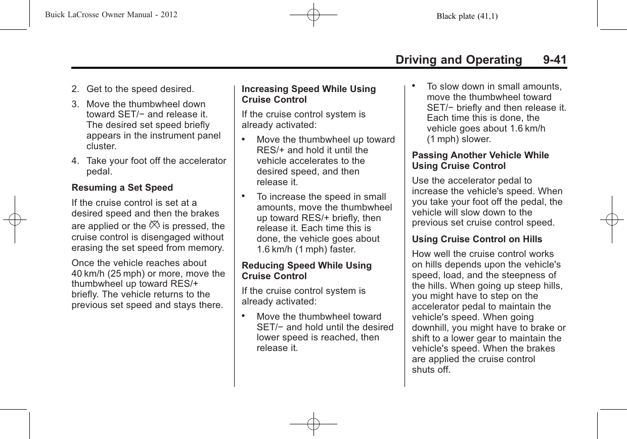 Black plate (41,1)Buick LaCrosse Owner Manual - 2012Driving and Operating 9-412. Get to the speed desired.3. Move the thumbwheel downtoward SET/−and release it.The desired set speed brieflyappears in the instrument panelcluster.4. Take your foot off the acceleratorpedal.Resuming a Set SpeedIf the cruise control is set at adesired speed and then the brakesare applied or the *is pressed, thecruise control is disengaged withouterasing the set speed from memory.Once the vehicle reaches about40 km/h (25 mph) or more, move thethumbwheel up toward RES/+briefly. The vehicle returns to theprevious set speed and stays there.Increasing Speed While UsingCruise ControlIf the cruise control system isalready activated:.Move the thumbwheel up towardRES/+ and hold it until thevehicle accelerates to thedesired speed, and thenrelease it..To increase the speed in smallamounts, move the thumbwheelup toward RES/+ briefly, thenrelease it. Each time this isdone, the vehicle goes about1.6 km/h (1 mph) faster.Reducing Speed While UsingCruise ControlIf the cruise control system isalready activated:.Move the thumbwheel towardSET/−and hold until the desiredlower speed is reached, thenrelease it..To slow down in small amounts,move the thumbwheel towardSET/−briefly and then release it.Each time this is done, thevehicle goes about 1.6 km/h(1 mph) slower.Passing Another Vehicle WhileUsing Cruise ControlUse the accelerator pedal toincrease the vehicle&apos;s speed. Whenyou take your foot off the pedal, thevehicle will slow down to theprevious set cruise control speed.Using Cruise Control on HillsHow well the cruise control workson hills depends upon the vehicle&apos;sspeed, load, and the steepness ofthe hills. When going up steep hills,you might have to step on theaccelerator pedal to maintain thevehicle&apos;s speed. When goingdownhill, you might have to brake orshift to a lower gear to maintain thevehicle&apos;s speed. When the brakesare applied the cruise controlshuts off.