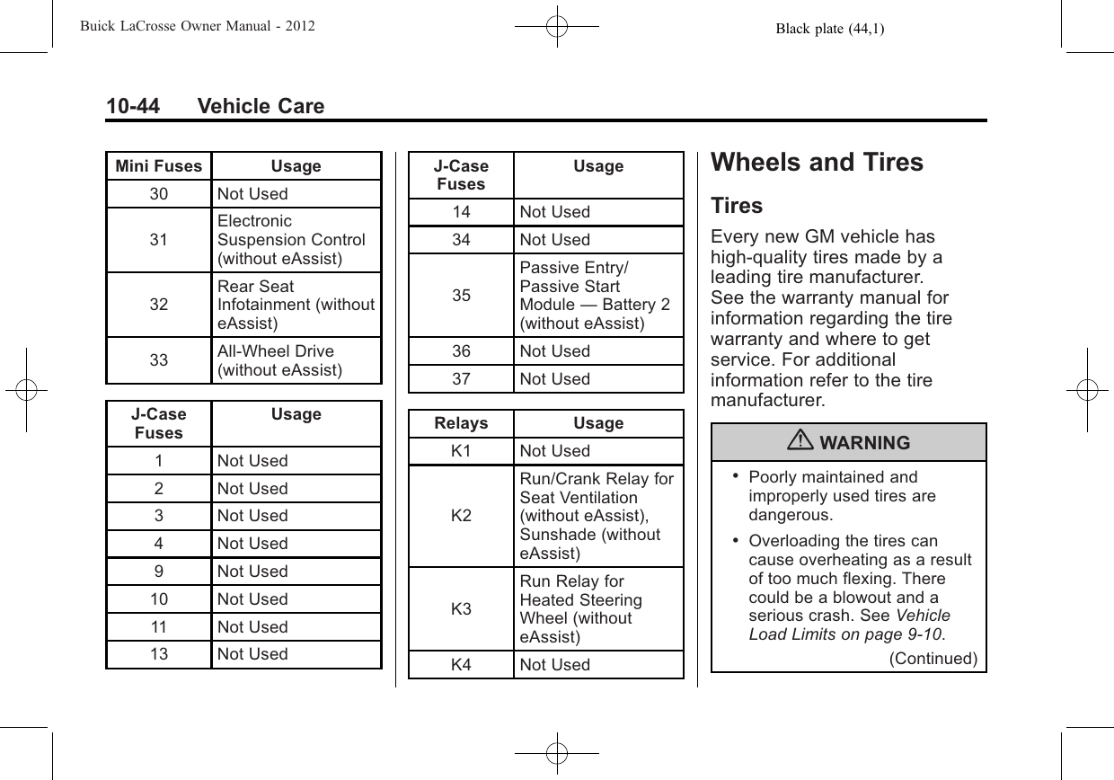 Black plate (44,1)Buick LaCrosse Owner Manual - 201210-44 Vehicle CareMini Fuses Usage30 Not Used31ElectronicSuspension Control(without eAssist)32Rear SeatInfotainment (withouteAssist)33 All‐Wheel Drive(without eAssist)J‐CaseFusesUsage1 Not Used2 Not Used3 Not Used4 Not Used9 Not Used10 Not Used11 Not Used13 Not UsedJ‐CaseFusesUsage14 Not Used34 Not Used35Passive Entry/Passive StartModule —Battery 2(without eAssist)36 Not Used37 Not UsedRelays UsageK1 Not UsedK2Run/Crank Relay forSeat Ventilation(without eAssist),Sunshade (withouteAssist)K3Run Relay forHeated SteeringWheel (withouteAssist)K4 Not UsedWheels and TiresTiresEvery new GM vehicle hashigh-quality tires made by aleading tire manufacturer.See the warranty manual forinformation regarding the tirewarranty and where to getservice. For additionalinformation refer to the tiremanufacturer.{WARNING.Poorly maintained andimproperly used tires aredangerous..Overloading the tires cancause overheating as a resultof too much flexing. Therecould be a blowout and aserious crash. See VehicleLoad Limits on page 9‑10.(Continued)