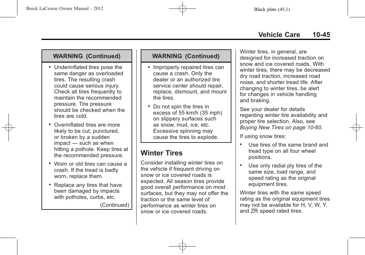 Black plate (45,1)Buick LaCrosse Owner Manual - 2012Vehicle Care 10-45WARNING (Continued).Underinflated tires pose thesame danger as overloadedtires. The resulting crashcould cause serious injury.Check all tires frequently tomaintain the recommendedpressure. Tire pressureshould be checked when thetires are cold..Overinflated tires are morelikely to be cut, punctured,or broken by a suddenimpact —such as whenhitting a pothole. Keep tires atthe recommended pressure..Worn or old tires can cause acrash. If the tread is badlyworn, replace them..Replace any tires that havebeen damaged by impactswith potholes, curbs, etc.(Continued)WARNING (Continued).Improperly repaired tires cancause a crash. Only thedealer or an authorized tireservice center should repair,replace, dismount, and mountthe tires..Do not spin the tires inexcess of 55 km/h (35 mph)on slippery surfaces suchas snow, mud, ice, etc.Excessive spinning maycause the tires to explode.Winter TiresConsider installing winter tires onthe vehicle if frequent driving onsnow or ice covered roads isexpected. All season tires providegood overall performance on mostsurfaces, but they may not offer thetraction or the same level ofperformance as winter tires onsnow or ice covered roads.Winter tires, in general, aredesigned for increased traction onsnow and ice covered roads. Withwinter tires, there may be decreaseddry road traction, increased roadnoise, and shorter tread life. Afterchanging to winter tires, be alertfor changes in vehicle handlingand braking.See your dealer for detailsregarding winter tire availability andproper tire selection. Also, seeBuying New Tires on page 10‑60.If using snow tires:.Use tires of the same brand andtread type on all four wheelpositions..Use only radial ply tires of thesame size, load range, andspeed rating as the originalequipment tires.Winter tires with the same speedrating as the original equipment tiresmay not be available for H, V, W, Y,and ZR speed rated tires.