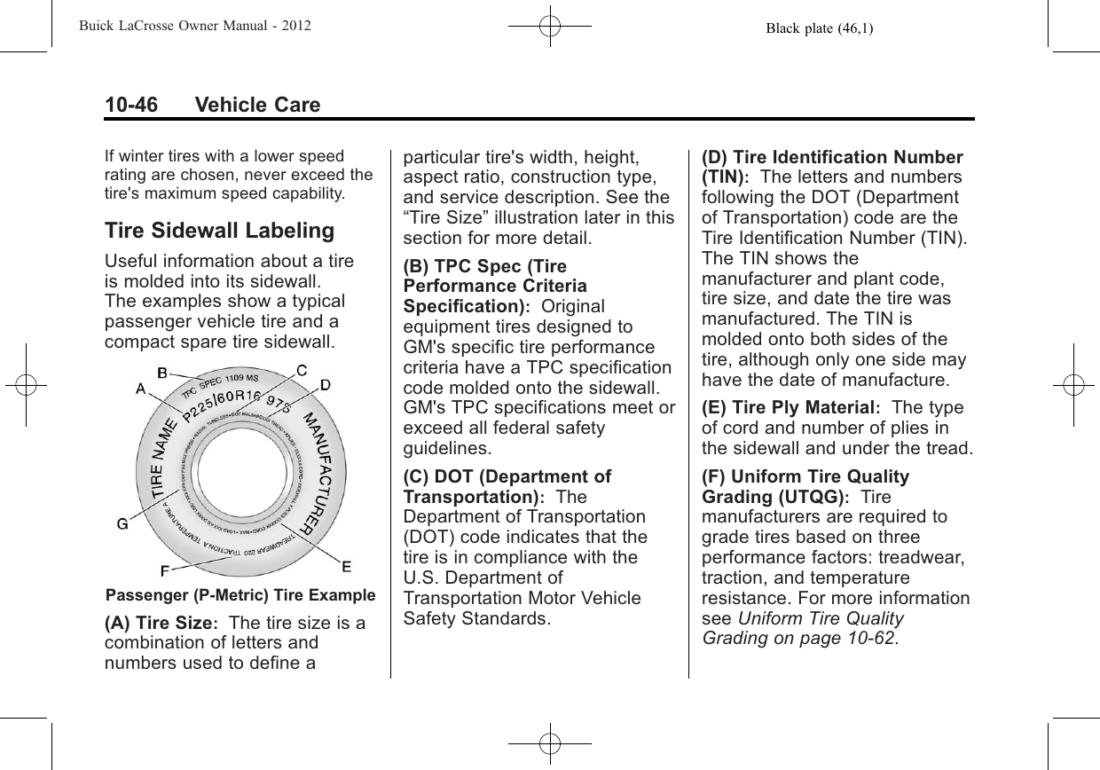 Black plate (46,1)Buick LaCrosse Owner Manual - 201210-46 Vehicle CareIf winter tires with a lower speedrating are chosen, never exceed thetire&apos;s maximum speed capability.Tire Sidewall LabelingUseful information about a tireis molded into its sidewall.The examples show a typicalpassenger vehicle tire and acompact spare tire sidewall.Passenger (P‐Metric) Tire Example(A) Tire Size:The tire size is acombination of letters andnumbers used to define aparticular tire&apos;s width, height,aspect ratio, construction type,and service description. See the“Tire Size”illustration later in thissection for more detail.(B) TPC Spec (TirePerformance CriteriaSpecification):Originalequipment tires designed toGM&apos;s specific tire performancecriteria have a TPC specificationcode molded onto the sidewall.GM&apos;s TPC specifications meet orexceed all federal safetyguidelines.(C) DOT (Department ofTransportation):TheDepartment of Transportation(DOT) code indicates that thetire is in compliance with theU.S. Department ofTransportation Motor VehicleSafety Standards.(D) Tire Identification Number(TIN):The letters and numbersfollowing the DOT (Departmentof Transportation) code are theTire Identification Number (TIN).The TIN shows themanufacturer and plant code,tire size, and date the tire wasmanufactured. The TIN ismolded onto both sides of thetire, although only one side mayhave the date of manufacture.(E) Tire Ply Material:The typeof cord and number of plies inthe sidewall and under the tread.(F) Uniform Tire QualityGrading (UTQG):Tiremanufacturers are required tograde tires based on threeperformance factors: treadwear,traction, and temperatureresistance. For more informationsee Uniform Tire QualityGrading on page 10‑62.