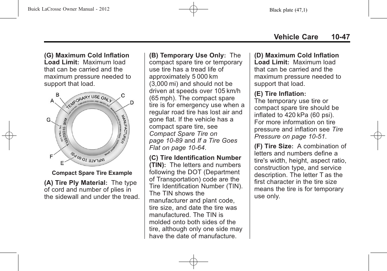 Black plate (47,1)Buick LaCrosse Owner Manual - 2012Vehicle Care 10-47(G) Maximum Cold InflationLoad Limit:Maximum loadthat can be carried and themaximum pressure needed tosupport that load.Compact Spare Tire Example(A) Tire Ply Material:The typeof cord and number of plies inthe sidewall and under the tread.(B) Temporary Use Only:Thecompact spare tire or temporaryuse tire has a tread life ofapproximately 5 000 km(3,000 mi) and should not bedriven at speeds over 105 km/h(65 mph). The compact sparetire is for emergency use when aregular road tire has lost air andgone flat. If the vehicle has acompact spare tire, seeCompact Spare Tire onpage 10‑89 and If a Tire GoesFlat on page 10‑64.(C) Tire Identification Number(TIN):The letters and numbersfollowing the DOT (Departmentof Transportation) code are theTire Identification Number (TIN).The TIN shows themanufacturer and plant code,tire size, and date the tire wasmanufactured. The TIN ismolded onto both sides of thetire, although only one side mayhave the date of manufacture.(D) Maximum Cold InflationLoad Limit:Maximum loadthat can be carried and themaximum pressure needed tosupport that load.(E) Tire Inflation:The temporary use tire orcompact spare tire should beinflated to 420 kPa (60 psi).For more information on tirepressure and inflation see TirePressure on page 10‑51.(F) Tire Size:A combination ofletters and numbers define atire&apos;s width, height, aspect ratio,construction type, and servicedescription. The letter T as thefirst character in the tire sizemeans the tire is for temporaryuse only.