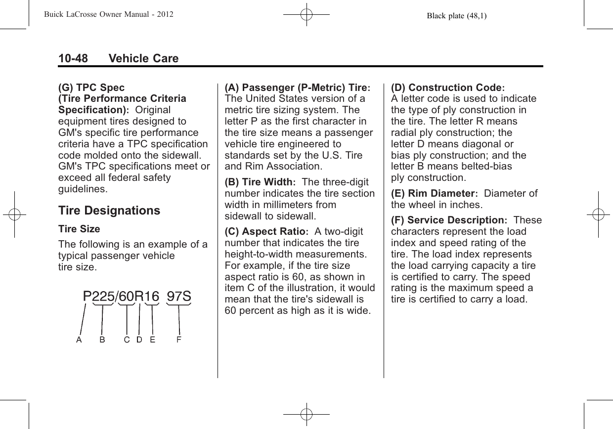 Black plate (48,1)Buick LaCrosse Owner Manual - 201210-48 Vehicle Care(G) TPC Spec(Tire Performance CriteriaSpecification):Originalequipment tires designed toGM&apos;s specific tire performancecriteria have a TPC specificationcode molded onto the sidewall.GM&apos;s TPC specifications meet orexceed all federal safetyguidelines.Tire DesignationsTire SizeThe following is an example of atypical passenger vehicletire size.(A) Passenger (P‐Metric) Tire:The United States version of ametric tire sizing system. Theletter P as the first character inthe tire size means a passengervehicle tire engineered tostandards set by the U.S. Tireand Rim Association.(B) Tire Width:The three‐digitnumber indicates the tire sectionwidth in millimeters fromsidewall to sidewall.(C) Aspect Ratio:A two‐digitnumber that indicates the tireheight‐to‐width measurements.For example, if the tire sizeaspect ratio is 60, as shown initem C of the illustration, it wouldmean that the tire&apos;s sidewall is60 percent as high as it is wide.(D) Construction Code:A letter code is used to indicatethe type of ply construction inthe tire. The letter R meansradial ply construction; theletter D means diagonal orbias ply construction; and theletter B means belted‐biasply construction.(E) Rim Diameter:Diameter ofthe wheel in inches.(F) Service Description:Thesecharacters represent the loadindex and speed rating of thetire. The load index representsthe load carrying capacity a tireis certified to carry. The speedrating is the maximum speed atire is certified to carry a load.