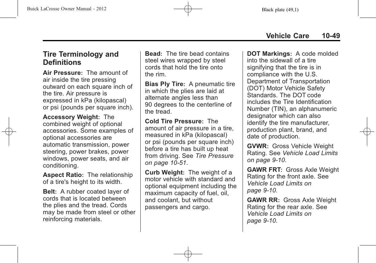 Black plate (49,1)Buick LaCrosse Owner Manual - 2012Vehicle Care 10-49Tire Terminology andDefinitionsAir Pressure:The amount ofair inside the tire pressingoutward on each square inch ofthe tire. Air pressure isexpressed in kPa (kilopascal)or psi (pounds per square inch).Accessory Weight:Thecombined weight of optionalaccessories. Some examples ofoptional accessories areautomatic transmission, powersteering, power brakes, powerwindows, power seats, and airconditioning.Aspect Ratio:The relationshipof a tire&apos;s height to its width.Belt:A rubber coated layer ofcords that is located betweenthe plies and the tread. Cordsmay be made from steel or otherreinforcing materials.Bead:The tire bead containssteel wires wrapped by steelcords that hold the tire ontothe rim.Bias Ply Tire:A pneumatic tirein which the plies are laid atalternate angles less than90 degrees to the centerline ofthe tread.Cold Tire Pressure:Theamount of air pressure in a tire,measured in kPa (kilopascal)or psi (pounds per square inch)before a tire has built up heatfrom driving. See Tire Pressureon page 10‑51.Curb Weight:The weight of amotor vehicle with standard andoptional equipment including themaximum capacity of fuel, oil,and coolant, but withoutpassengers and cargo.DOT Markings:A code moldedinto the sidewall of a tiresignifying that the tire is incompliance with the U.S.Department of Transportation(DOT) Motor Vehicle SafetyStandards. The DOT codeincludes the Tire IdentificationNumber (TIN), an alphanumericdesignator which can alsoidentify the tire manufacturer,production plant, brand, anddate of production.GVWR:Gross Vehicle WeightRating. See Vehicle Load Limitson page 9‑10.GAWR FRT:Gross Axle WeightRating for the front axle. SeeVehicle Load Limits onpage 9‑10.GAWR RR:Gross Axle WeightRating for the rear axle. SeeVehicle Load Limits onpage 9‑10.