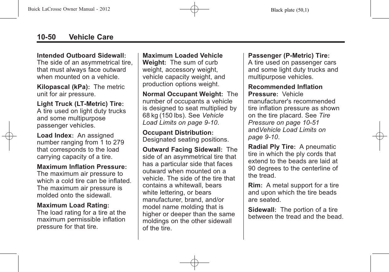 Black plate (50,1)Buick LaCrosse Owner Manual - 201210-50 Vehicle CareIntended Outboard Sidewall:The side of an asymmetrical tire,that must always face outwardwhen mounted on a vehicle.Kilopascal (kPa):The metricunit for air pressure.Light Truck (LT‐Metric) Tire:A tire used on light duty trucksand some multipurposepassenger vehicles.Load Index:An assignednumber ranging from 1 to 279that corresponds to the loadcarrying capacity of a tire.Maximum Inflation Pressure:The maximum air pressure towhich a cold tire can be inflated.The maximum air pressure ismolded onto the sidewall.Maximum Load Rating:The load rating for a tire at themaximum permissible inflationpressure for that tire.Maximum Loaded VehicleWeight:The sum of curbweight, accessory weight,vehicle capacity weight, andproduction options weight.Normal Occupant Weight:Thenumber of occupants a vehicleis designed to seat multiplied by68 kg (150 lbs). See VehicleLoad Limits on page 9‑10.Occupant Distribution:Designated seating positions.Outward Facing Sidewall:Theside of an asymmetrical tire thathas a particular side that facesoutward when mounted on avehicle. The side of the tire thatcontains a whitewall, bearswhite lettering, or bearsmanufacturer, brand, and/ormodel name molding that ishigher or deeper than the samemoldings on the other sidewallof the tire.Passenger (P-Metric) Tire:A tire used on passenger carsand some light duty trucks andmultipurpose vehicles.Recommended InflationPressure:Vehiclemanufacturer&apos;s recommendedtire inflation pressure as shownon the tire placard. See TirePressure on page 10‑51andVehicle Load Limits onpage 9‑10.Radial Ply Tire:A pneumatictire in which the ply cords thatextend to the beads are laid at90 degrees to the centerline ofthe tread.Rim:A metal support for a tireand upon which the tire beadsare seated.Sidewall:The portion of a tirebetween the tread and the bead.