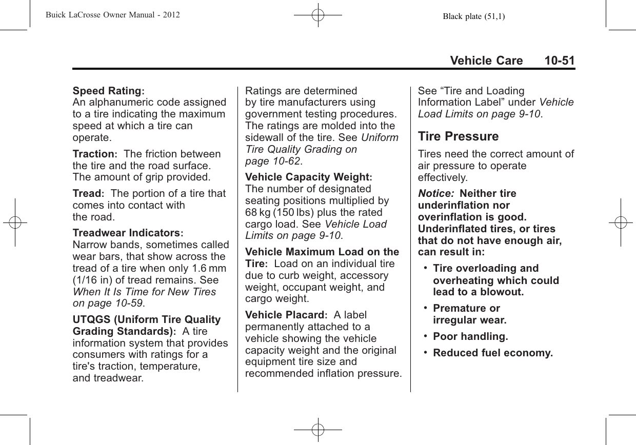 Black plate (51,1)Buick LaCrosse Owner Manual - 2012Vehicle Care 10-51Speed Rating:An alphanumeric code assignedto a tire indicating the maximumspeed at which a tire canoperate.Traction:The friction betweenthe tire and the road surface.The amount of grip provided.Tread:The portion of a tire thatcomes into contact withthe road.Treadwear Indicators:Narrow bands, sometimes calledwear bars, that show across thetread of a tire when only 1.6 mm(1/16 in) of tread remains. SeeWhen It Is Time for New Tireson page 10‑59.UTQGS (Uniform Tire QualityGrading Standards):A tireinformation system that providesconsumers with ratings for atire&apos;s traction, temperature,and treadwear.Ratings are determinedby tire manufacturers usinggovernment testing procedures.The ratings are molded into thesidewall of the tire. See UniformTire Quality Grading onpage 10‑62.Vehicle Capacity Weight:The number of designatedseating positions multiplied by68 kg (150 lbs) plus the ratedcargo load. See Vehicle LoadLimits on page 9‑10.Vehicle Maximum Load on theTire:Load on an individual tiredue to curb weight, accessoryweight, occupant weight, andcargo weight.Vehicle Placard:A labelpermanently attached to avehicle showing the vehiclecapacity weight and the originalequipment tire size andrecommended inflation pressure.See “Tire and LoadingInformation Label”under VehicleLoad Limits on page 9‑10.Tire PressureTires need the correct amount ofair pressure to operateeffectively.Notice: Neither tireunderinflation noroverinflation is good.Underinflated tires, or tiresthat do not have enough air,can result in:.Tire overloading andoverheating which couldlead to a blowout..Premature orirregular wear..Poor handling..Reduced fuel economy.