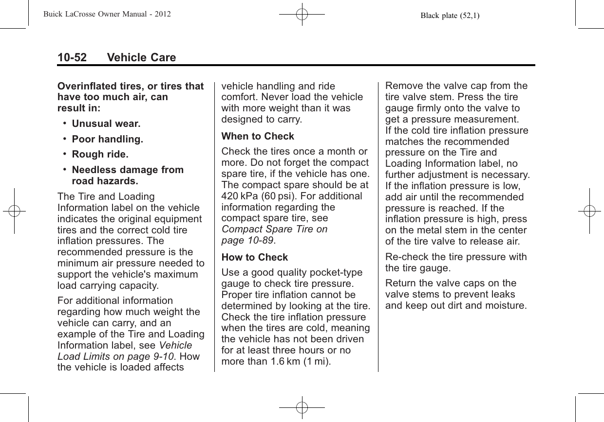 Black plate (52,1)Buick LaCrosse Owner Manual - 201210-52 Vehicle CareOverinflated tires, or tires thathave too much air, canresult in:.Unusual wear..Poor handling..Rough ride..Needless damage fromroad hazards.The Tire and LoadingInformation label on the vehicleindicates the original equipmenttires and the correct cold tireinflation pressures. Therecommended pressure is theminimum air pressure needed tosupport the vehicle&apos;s maximumload carrying capacity.For additional informationregarding how much weight thevehicle can carry, and anexample of the Tire and LoadingInformation label, see VehicleLoad Limits on page 9‑10. Howthe vehicle is loaded affectsvehicle handling and ridecomfort. Never load the vehiclewith more weight than it wasdesigned to carry.When to CheckCheck the tires once a month ormore. Do not forget the compactspare tire, if the vehicle has one.The compact spare should be at420 kPa (60 psi). For additionalinformation regarding thecompact spare tire, seeCompact Spare Tire onpage 10‑89.How to CheckUse a good quality pocket-typegauge to check tire pressure.Proper tire inflation cannot bedetermined by looking at the tire.Check the tire inflation pressurewhen the tires are cold, meaningthe vehicle has not been drivenfor at least three hours or nomore than 1.6 km (1 mi).Remove the valve cap from thetire valve stem. Press the tiregauge firmly onto the valve toget a pressure measurement.If the cold tire inflation pressurematches the recommendedpressure on the Tire andLoading Information label, nofurther adjustment is necessary.If the inflation pressure is low,add air until the recommendedpressure is reached. If theinflation pressure is high, presson the metal stem in the centerof the tire valve to release air.Re‐check the tire pressure withthe tire gauge.Return the valve caps on thevalve stems to prevent leaksand keep out dirt and moisture.