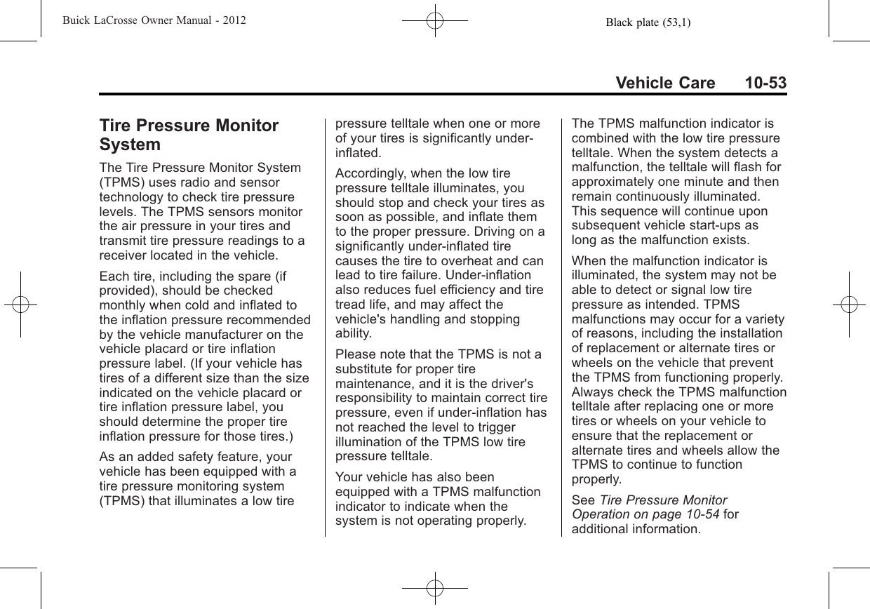 Black plate (53,1)Buick LaCrosse Owner Manual - 2012Vehicle Care 10-53Tire Pressure MonitorSystemThe Tire Pressure Monitor System(TPMS) uses radio and sensortechnology to check tire pressurelevels. The TPMS sensors monitorthe air pressure in your tires andtransmit tire pressure readings to areceiver located in the vehicle.Each tire, including the spare (ifprovided), should be checkedmonthly when cold and inflated tothe inflation pressure recommendedby the vehicle manufacturer on thevehicle placard or tire inflationpressure label. (If your vehicle hastires of a different size than the sizeindicated on the vehicle placard ortire inflation pressure label, youshould determine the proper tireinflation pressure for those tires.)As an added safety feature, yourvehicle has been equipped with atire pressure monitoring system(TPMS) that illuminates a low tirepressure telltale when one or moreof your tires is significantly under‐inflated.Accordingly, when the low tirepressure telltale illuminates, youshould stop and check your tires assoon as possible, and inflate themto the proper pressure. Driving on asignificantly under‐inflated tirecauses the tire to overheat and canlead to tire failure. Under‐inflationalso reduces fuel efficiency and tiretread life, and may affect thevehicle&apos;s handling and stoppingability.Please note that the TPMS is not asubstitute for proper tiremaintenance, and it is the driver&apos;sresponsibility to maintain correct tirepressure, even if under‐inflation hasnot reached the level to triggerillumination of the TPMS low tirepressure telltale.Your vehicle has also beenequipped with a TPMS malfunctionindicator to indicate when thesystem is not operating properly.The TPMS malfunction indicator iscombined with the low tire pressuretelltale. When the system detects amalfunction, the telltale will flash forapproximately one minute and thenremain continuously illuminated.This sequence will continue uponsubsequent vehicle start‐ups aslong as the malfunction exists.When the malfunction indicator isilluminated, the system may not beable to detect or signal low tirepressure as intended. TPMSmalfunctions may occur for a varietyof reasons, including the installationof replacement or alternate tires orwheels on the vehicle that preventthe TPMS from functioning properly.Always check the TPMS malfunctiontelltale after replacing one or moretires or wheels on your vehicle toensure that the replacement oralternate tires and wheels allow theTPMS to continue to functionproperly.See Tire Pressure MonitorOperation on page 10‑54 foradditional information.