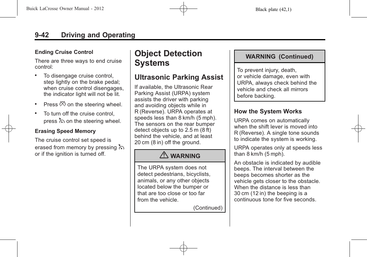 Black plate (42,1)Buick LaCrosse Owner Manual - 20129-42 Driving and OperatingEnding Cruise ControlThere are three ways to end cruisecontrol:.To disengage cruise control,step lightly on the brake pedal;when cruise control disengages,the indicator light will not be lit..Press *on the steering wheel..To turn off the cruise control,press 1on the steering wheel.Erasing Speed MemoryThe cruise control set speed iserased from memory by pressing 1or if the ignition is turned off.Object DetectionSystemsUltrasonic Parking AssistIf available, the Ultrasonic RearParking Assist (URPA) systemassists the driver with parkingand avoiding objects while inR (Reverse). URPA operates atspeeds less than 8 km/h (5 mph).The sensors on the rear bumperdetect objects up to 2.5 m (8 ft)behind the vehicle, and at least20 cm (8 in) off the ground.{WARNINGThe URPA system does notdetect pedestrians, bicyclists,animals, or any other objectslocated below the bumper orthat are too close or too farfrom the vehicle.(Continued)WARNING (Continued)To prevent injury, death,or vehicle damage, even withURPA, always check behind thevehicle and check all mirrorsbefore backing.How the System WorksURPA comes on automaticallywhen the shift lever is moved intoR (Reverse). A single tone soundsto indicate the system is working.URPA operates only at speeds lessthan 8 km/h (5 mph).An obstacle is indicated by audiblebeeps. The interval between thebeeps becomes shorter as thevehicle gets closer to the obstacle.When the distance is less than30 cm (12 in) the beeping is acontinuous tone for five seconds.