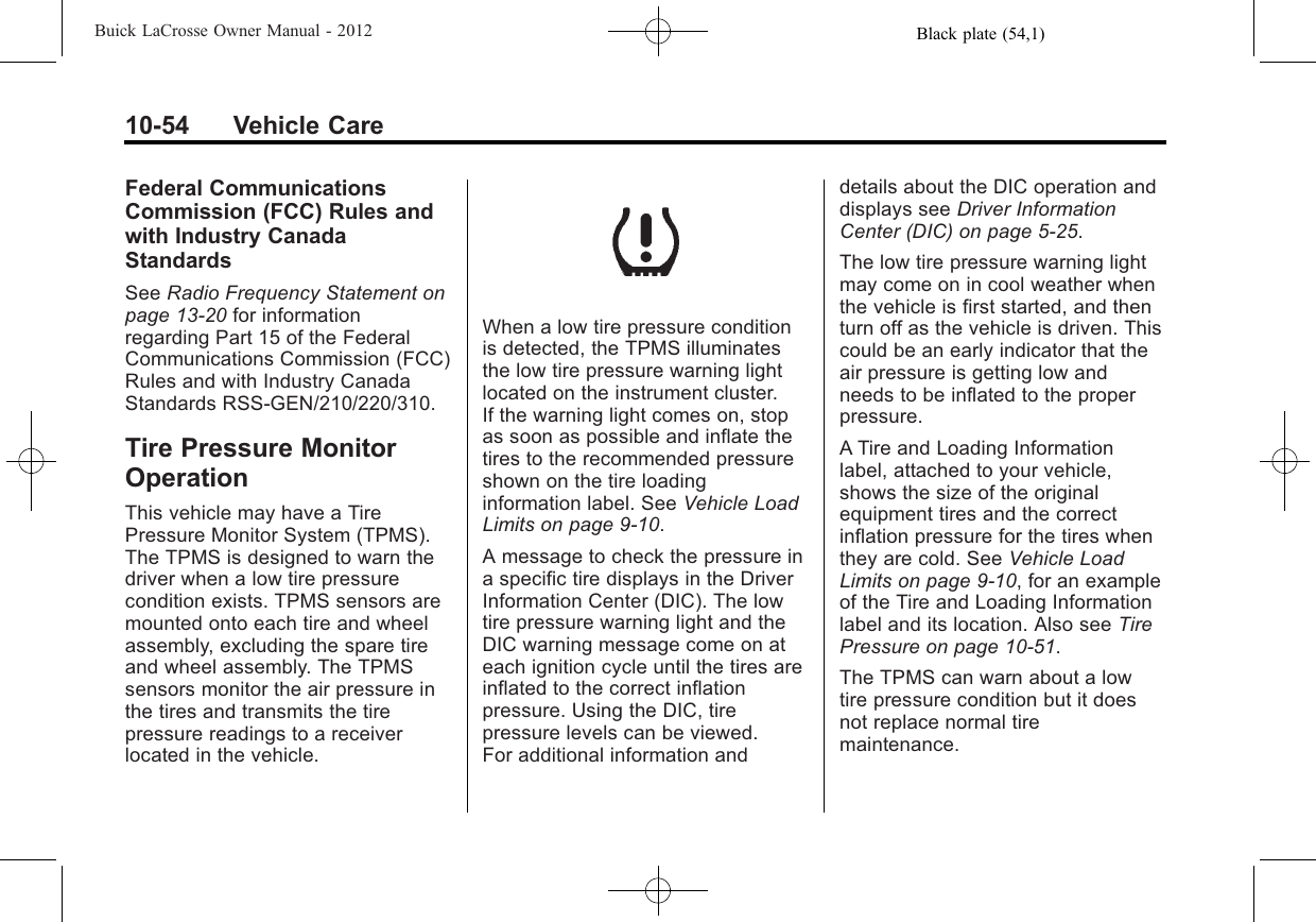 Black plate (54,1)Buick LaCrosse Owner Manual - 201210-54 Vehicle CareFederal CommunicationsCommission (FCC) Rules andwith Industry CanadaStandardsSee Radio Frequency Statement onpage 13‑20 for informationregarding Part 15 of the FederalCommunications Commission (FCC)Rules and with Industry CanadaStandards RSS-GEN/210/220/310.Tire Pressure MonitorOperationThis vehicle may have a TirePressure Monitor System (TPMS).The TPMS is designed to warn thedriver when a low tire pressurecondition exists. TPMS sensors aremounted onto each tire and wheelassembly, excluding the spare tireand wheel assembly. The TPMSsensors monitor the air pressure inthe tires and transmits the tirepressure readings to a receiverlocated in the vehicle.When a low tire pressure conditionis detected, the TPMS illuminatesthe low tire pressure warning lightlocated on the instrument cluster.If the warning light comes on, stopas soon as possible and inflate thetires to the recommended pressureshown on the tire loadinginformation label. See Vehicle LoadLimits on page 9‑10.A message to check the pressure ina specific tire displays in the DriverInformation Center (DIC). The lowtire pressure warning light and theDIC warning message come on ateach ignition cycle until the tires areinflated to the correct inflationpressure. Using the DIC, tirepressure levels can be viewed.For additional information anddetails about the DIC operation anddisplays see Driver InformationCenter (DIC) on page 5‑25.The low tire pressure warning lightmay come on in cool weather whenthe vehicle is first started, and thenturn off as the vehicle is driven. Thiscould be an early indicator that theair pressure is getting low andneeds to be inflated to the properpressure.A Tire and Loading Informationlabel, attached to your vehicle,shows the size of the originalequipment tires and the correctinflation pressure for the tires whenthey are cold. See Vehicle LoadLimits on page 9‑10, for an exampleof the Tire and Loading Informationlabel and its location. Also see TirePressure on page 10‑51.The TPMS can warn about a lowtire pressure condition but it doesnot replace normal tiremaintenance.