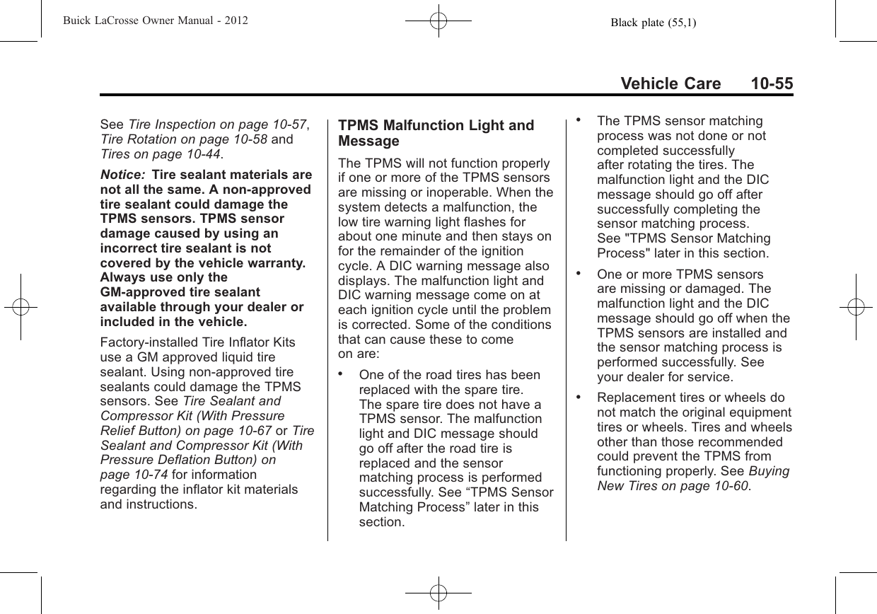 Black plate (55,1)Buick LaCrosse Owner Manual - 2012Vehicle Care 10-55See Tire Inspection on page 10‑57,Tire Rotation on page 10‑58 andTires on page 10‑44.Notice: Tire sealant materials arenot all the same. A non-approvedtire sealant could damage theTPMS sensors. TPMS sensordamage caused by using anincorrect tire sealant is notcovered by the vehicle warranty.Always use only theGM-approved tire sealantavailable through your dealer orincluded in the vehicle.Factory-installed Tire Inflator Kitsuse a GM approved liquid tiresealant. Using non-approved tiresealants could damage the TPMSsensors. See Tire Sealant andCompressor Kit (With PressureRelief Button) on page 10‑67 or TireSealant and Compressor Kit (WithPressure Deflation Button) onpage 10‑74 for informationregarding the inflator kit materialsand instructions.TPMS Malfunction Light andMessageThe TPMS will not function properlyif one or more of the TPMS sensorsare missing or inoperable. When thesystem detects a malfunction, thelow tire warning light flashes forabout one minute and then stays onfor the remainder of the ignitioncycle. A DIC warning message alsodisplays. The malfunction light andDIC warning message come on ateach ignition cycle until the problemis corrected. Some of the conditionsthat can cause these to comeon are:.One of the road tires has beenreplaced with the spare tire.The spare tire does not have aTPMS sensor. The malfunctionlight and DIC message shouldgo off after the road tire isreplaced and the sensormatching process is performedsuccessfully. See “TPMS SensorMatching Process”later in thissection..The TPMS sensor matchingprocess was not done or notcompleted successfullyafter rotating the tires. Themalfunction light and the DICmessage should go off aftersuccessfully completing thesensor matching process.See &quot;TPMS Sensor MatchingProcess&quot; later in this section..One or more TPMS sensorsare missing or damaged. Themalfunction light and the DICmessage should go off when theTPMS sensors are installed andthe sensor matching process isperformed successfully. Seeyour dealer for service..Replacement tires or wheels donot match the original equipmenttires or wheels. Tires and wheelsother than those recommendedcould prevent the TPMS fromfunctioning properly. See BuyingNew Tires on page 10‑60.