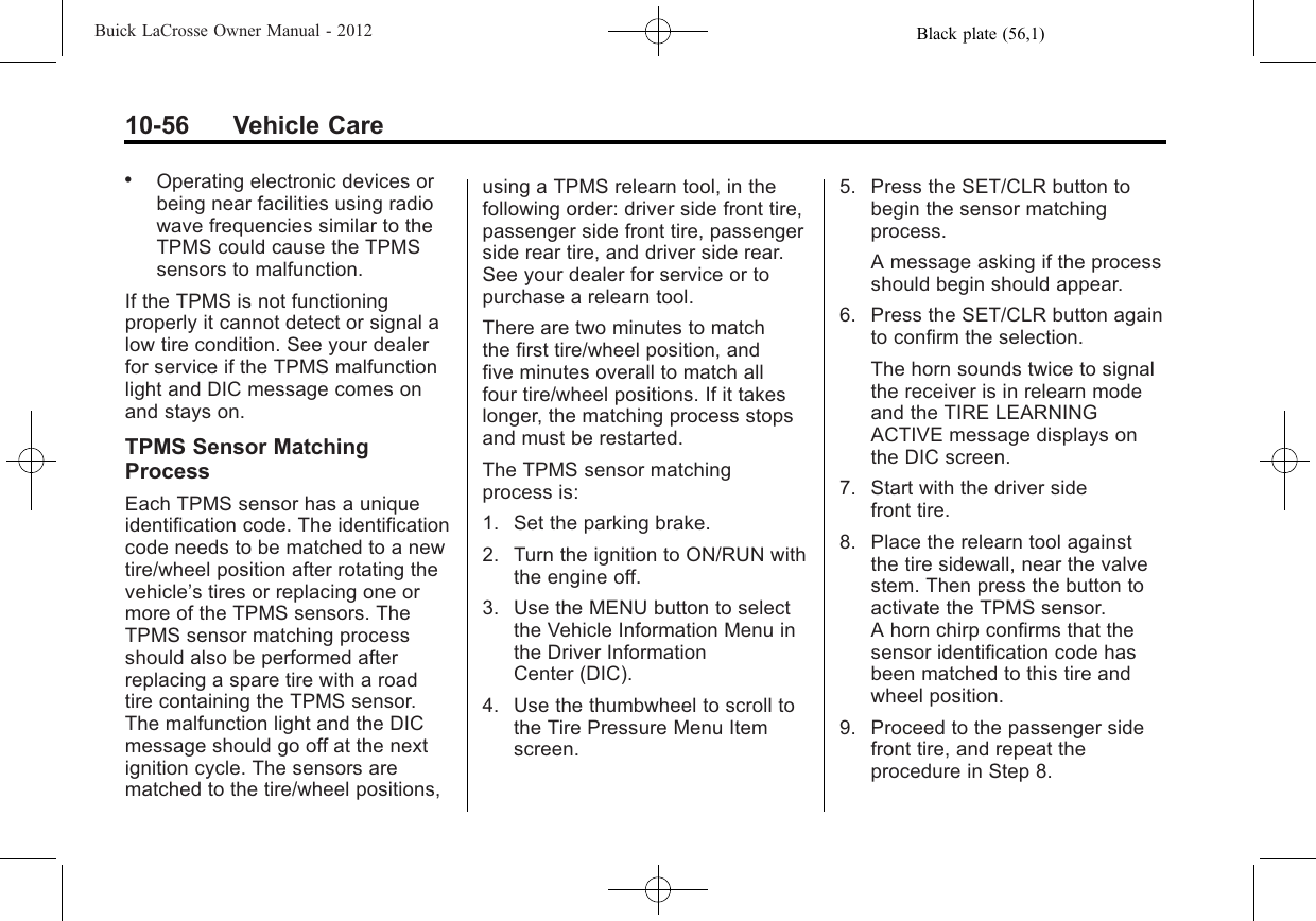 Black plate (56,1)Buick LaCrosse Owner Manual - 201210-56 Vehicle Care.Operating electronic devices orbeing near facilities using radiowave frequencies similar to theTPMS could cause the TPMSsensors to malfunction.If the TPMS is not functioningproperly it cannot detect or signal alow tire condition. See your dealerfor service if the TPMS malfunctionlight and DIC message comes onand stays on.TPMS Sensor MatchingProcessEach TPMS sensor has a uniqueidentification code. The identificationcode needs to be matched to a newtire/wheel position after rotating thevehicle’s tires or replacing one ormore of the TPMS sensors. TheTPMS sensor matching processshould also be performed afterreplacing a spare tire with a roadtire containing the TPMS sensor.The malfunction light and the DICmessage should go off at the nextignition cycle. The sensors arematched to the tire/wheel positions,using a TPMS relearn tool, in thefollowing order: driver side front tire,passenger side front tire, passengerside rear tire, and driver side rear.See your dealer for service or topurchase a relearn tool.There are two minutes to matchthe first tire/wheel position, andfive minutes overall to match allfour tire/wheel positions. If it takeslonger, the matching process stopsand must be restarted.The TPMS sensor matchingprocess is:1. Set the parking brake.2. Turn the ignition to ON/RUN withthe engine off.3. Use the MENU button to selectthe Vehicle Information Menu inthe Driver InformationCenter (DIC).4. Use the thumbwheel to scroll tothe Tire Pressure Menu Itemscreen.5. Press the SET/CLR button tobegin the sensor matchingprocess.A message asking if the processshould begin should appear.6. Press the SET/CLR button againto confirm the selection.The horn sounds twice to signalthe receiver is in relearn modeand the TIRE LEARNINGACTIVE message displays onthe DIC screen.7. Start with the driver sidefront tire.8. Place the relearn tool againstthe tire sidewall, near the valvestem. Then press the button toactivate the TPMS sensor.A horn chirp confirms that thesensor identification code hasbeen matched to this tire andwheel position.9. Proceed to the passenger sidefront tire, and repeat theprocedure in Step 8.