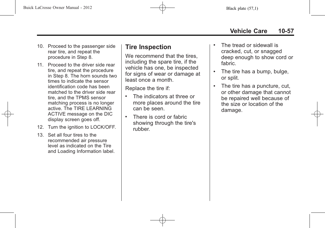 Black plate (57,1)Buick LaCrosse Owner Manual - 2012Vehicle Care 10-5710. Proceed to the passenger siderear tire, and repeat theprocedure in Step 8.11. Proceed to the driver side reartire, and repeat the procedurein Step 8. The horn sounds twotimes to indicate the sensoridentification code has beenmatched to the driver side reartire, and the TPMS sensormatching process is no longeractive. The TIRE LEARNINGACTIVE message on the DICdisplay screen goes off.12. Turn the ignition to LOCK/OFF.13. Set all four tires to therecommended air pressurelevel as indicated on the Tireand Loading Information label.Tire InspectionWe recommend that the tires,including the spare tire, if thevehicle has one, be inspectedfor signs of wear or damage atleast once a month.Replace the tire if:.The indicators at three ormore places around the tirecan be seen..There is cord or fabricshowing through the tire&apos;srubber..The tread or sidewall iscracked, cut, or snaggeddeep enough to show cord orfabric..The tire has a bump, bulge,or split..The tire has a puncture, cut,or other damage that cannotbe repaired well because ofthe size or location of thedamage.