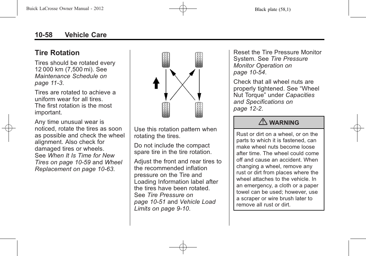 Black plate (58,1)Buick LaCrosse Owner Manual - 201210-58 Vehicle CareTire RotationTires should be rotated every12 000 km (7,500 mi). SeeMaintenance Schedule onpage 11‑3.Tires are rotated to achieve auniform wear for all tires.The first rotation is the mostimportant.Any time unusual wear isnoticed, rotate the tires as soonas possible and check the wheelalignment. Also check fordamaged tires or wheels.See When It Is Time for NewTires on page 10‑59 and WheelReplacement on page 10‑63.Use this rotation pattern whenrotating the tires.Do not include the compactspare tire in the tire rotation.Adjust the front and rear tires tothe recommended inflationpressure on the Tire andLoading Information label afterthe tires have been rotated.See Tire Pressure onpage 10‑51 and Vehicle LoadLimits on page 9‑10.Reset the Tire Pressure MonitorSystem. See Tire PressureMonitor Operation onpage 10‑54.Check that all wheel nuts areproperly tightened. See “WheelNut Torque”under Capacitiesand Specifications onpage 12‑2.{WARNINGRust or dirt on a wheel, or on theparts to which it is fastened, canmake wheel nuts become looseafter time. The wheel could comeoff and cause an accident. Whenchanging a wheel, remove anyrust or dirt from places where thewheel attaches to the vehicle. Inan emergency, a cloth or a papertowel can be used; however, usea scraper or wire brush later toremove all rust or dirt.