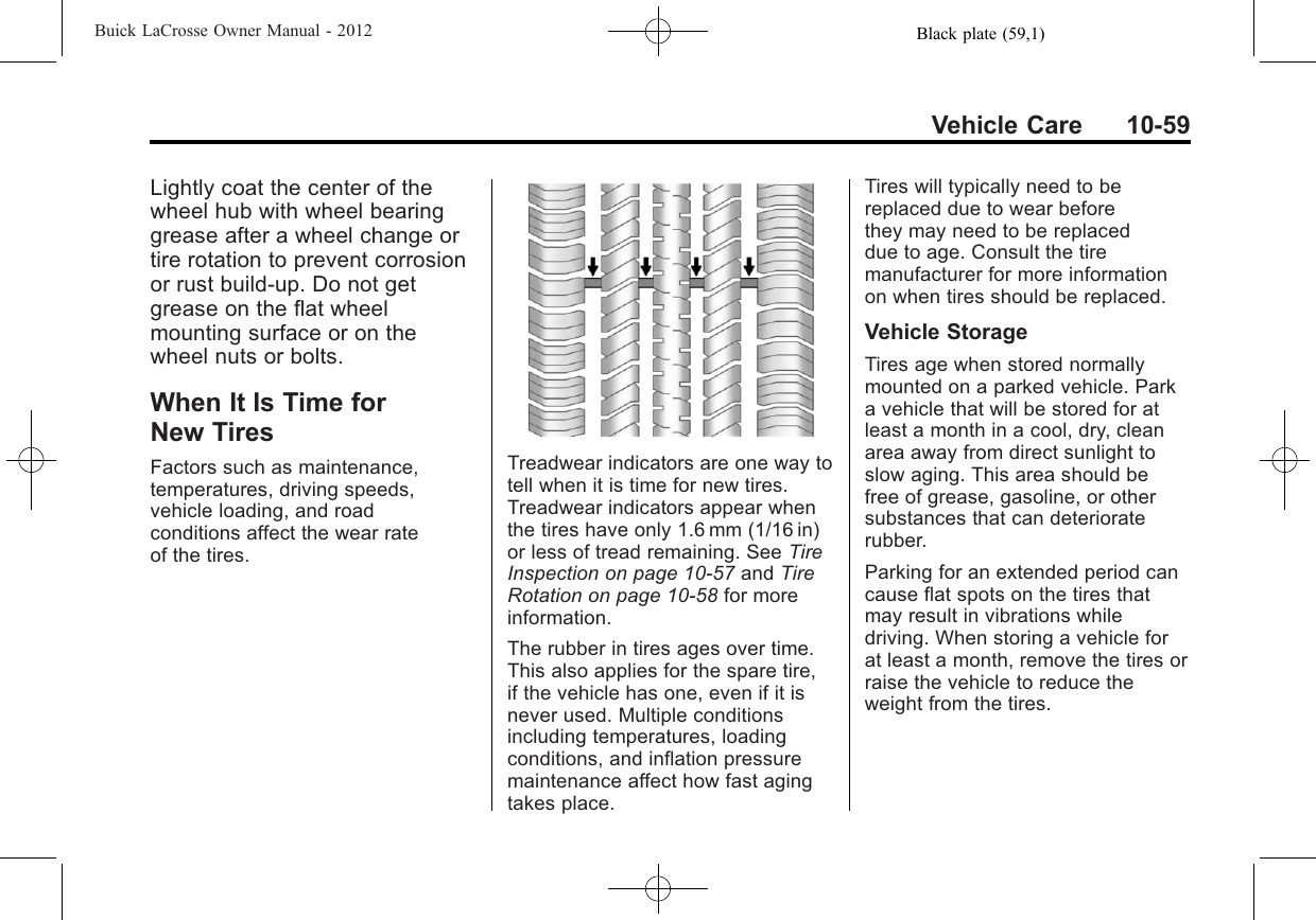 Black plate (59,1)Buick LaCrosse Owner Manual - 2012Vehicle Care 10-59Lightly coat the center of thewheel hub with wheel bearinggrease after a wheel change ortire rotation to prevent corrosionor rust build-up. Do not getgrease on the flat wheelmounting surface or on thewheel nuts or bolts.When It Is Time forNew TiresFactors such as maintenance,temperatures, driving speeds,vehicle loading, and roadconditions affect the wear rateof the tires.Treadwear indicators are one way totell when it is time for new tires.Treadwear indicators appear whenthe tires have only 1.6 mm (1/16 in)or less of tread remaining. See TireInspection on page 10‑57 and TireRotation on page 10‑58 for moreinformation.The rubber in tires ages over time.This also applies for the spare tire,if the vehicle has one, even if it isnever used. Multiple conditionsincluding temperatures, loadingconditions, and inflation pressuremaintenance affect how fast agingtakes place.Tires will typically need to bereplaced due to wear beforethey may need to be replaceddue to age. Consult the tiremanufacturer for more informationon when tires should be replaced.Vehicle StorageTires age when stored normallymounted on a parked vehicle. Parka vehicle that will be stored for atleast a month in a cool, dry, cleanarea away from direct sunlight toslow aging. This area should befree of grease, gasoline, or othersubstances that can deterioraterubber.Parking for an extended period cancause flat spots on the tires thatmay result in vibrations whiledriving. When storing a vehicle forat least a month, remove the tires orraise the vehicle to reduce theweight from the tires.